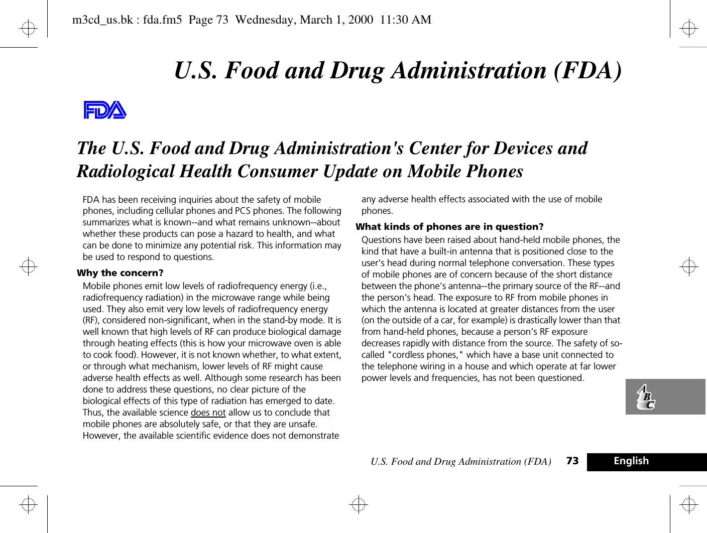 U.S. Food and Drug Administration (FDA) 73 EnglishU.S. Food and Drug Administration (FDA)The U.S. Food and Drug Administration&apos;s Center for Devices and Radiological Health Consumer Update on Mobile PhonesFDA has been receiving inquiries about the safety of mobile phones, including cellular phones and PCS phones. The following summarizes what is known--and what remains unknown--about whether these products can pose a hazard to health, and what can be done to minimize any potential risk. This information may be used to respond to questions.Why the concern?Mobile phones emit low levels of radiofrequency energy (i.e., radiofrequency radiation) in the microwave range while being used. They also emit very low levels of radiofrequency energy (RF), considered non-significant, when in the stand-by mode. It is well known that high levels of RF can produce biological damage through heating effects (this is how your microwave oven is able to cook food). However, it is not known whether, to what extent, or through what mechanism, lower levels of RF might cause adverse health effects as well. Although some research has been done to address these questions, no clear picture of the biological effects of this type of radiation has emerged to date. Thus, the available science does not allow us to conclude that mobile phones are absolutely safe, or that they are unsafe. However, the available scientific evidence does not demonstrate any adverse health effects associated with the use of mobile phones.What kinds of phones are in question?Questions have been raised about hand-held mobile phones, the kind that have a built-in antenna that is positioned close to the user&apos;s head during normal telephone conversation. These types of mobile phones are of concern because of the short distance between the phone&apos;s antenna--the primary source of the RF--and the person&apos;s head. The exposure to RF from mobile phones in which the antenna is located at greater distances from the user (on the outside of a car, for example) is drastically lower than that from hand-held phones, because a person&apos;s RF exposure decreases rapidly with distance from the source. The safety of so-called &quot;cordless phones,&quot; which have a base unit connected to the telephone wiring in a house and which operate at far lower power levels and frequencies, has not been questioned.m3cd_us.bk : fda.fm5  Page 73  Wednesday, March 1, 2000  11:30 AM