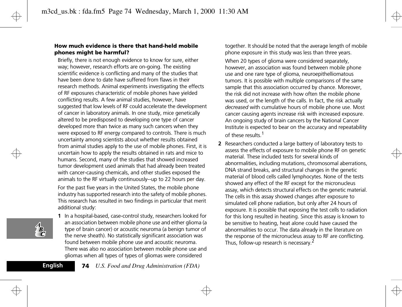 U.S. Food and Drug Administration (FDA)74EnglishHow much evidence is there that hand-held mobile phones might be harmful?Briefly, there is not enough evidence to know for sure, either way; however, research efforts are on-going. The existing scientific evidence is conflicting and many of the studies that have been done to date have suffered from flaws in their research methods. Animal experiments investigating the effects of RF exposures characteristic of mobile phones have yielded conflicting results. A few animal studies, however, have suggested that low levels of RF could accelerate the development of cancer in laboratory animals. In one study, mice genetically altered to be predisposed to developing one type of cancer developed more than twice as many such cancers when they were exposed to RF energy compared to controls. There is much uncertainty among scientists about whether results obtained from animal studies apply to the use of mobile phones. First, it is uncertain how to apply the results obtained in rats and mice to humans. Second, many of the studies that showed increased tumor development used animals that had already been treated with cancer-causing chemicals, and other studies exposed the animals to the RF virtually continuously--up to 22 hours per day.For the past five years in the United States, the mobile phone industry has supported research into the safety of mobile phones. This research has resulted in two findings in particular that merit additional study:1In a hospital-based, case-control study, researchers looked for an association between mobile phone use and either glioma (a type of brain cancer) or acoustic neuroma (a benign tumor of the nerve sheath). No statistically significant association was found between mobile phone use and acoustic neuroma. There was also no association between mobile phone use and gliomas when all types of types of gliomas were considered together. It should be noted that the average length of mobile phone exposure in this study was less than three years.When 20 types of glioma were considered separately, however, an association was found between mobile phone use and one rare type of glioma, neuroepithelliomatous tumors. It is possible with multiple comparisons of the same sample that this association occurred by chance. Moreover, the risk did not increase with how often the mobile phone was used, or the length of the calls. In fact, the risk actually decreased with cumulative hours of mobile phone use. Most cancer causing agents increase risk with increased exposure. An ongoing study of brain cancers by the National Cancer Institute is expected to bear on the accuracy and repeatability of these results.12Researchers conducted a large battery of laboratory tests to assess the effects of exposure to mobile phone RF on genetic material. These included tests for several kinds of abnormalities, including mutations, chromosomal aberrations, DNA strand breaks, and structural changes in the genetic material of blood cells called lymphocytes. None of the tests showed any effect of the RF except for the micronucleus assay, which detects structural effects on the genetic material. The cells in this assay showed changes after exposure to simulated cell phone radiation, but only after 24 hours of exposure. It is possible that exposing the test cells to radiation for this long resulted in heating. Since this assay is known to be sensitive to heating, heat alone could have caused the abnormalities to occur. The data already in the literature on the response of the micronucleus assay to RF are conflicting. Thus, follow-up research is necessary.2m3cd_us.bk : fda.fm5  Page 74  Wednesday, March 1, 2000  11:30 AM