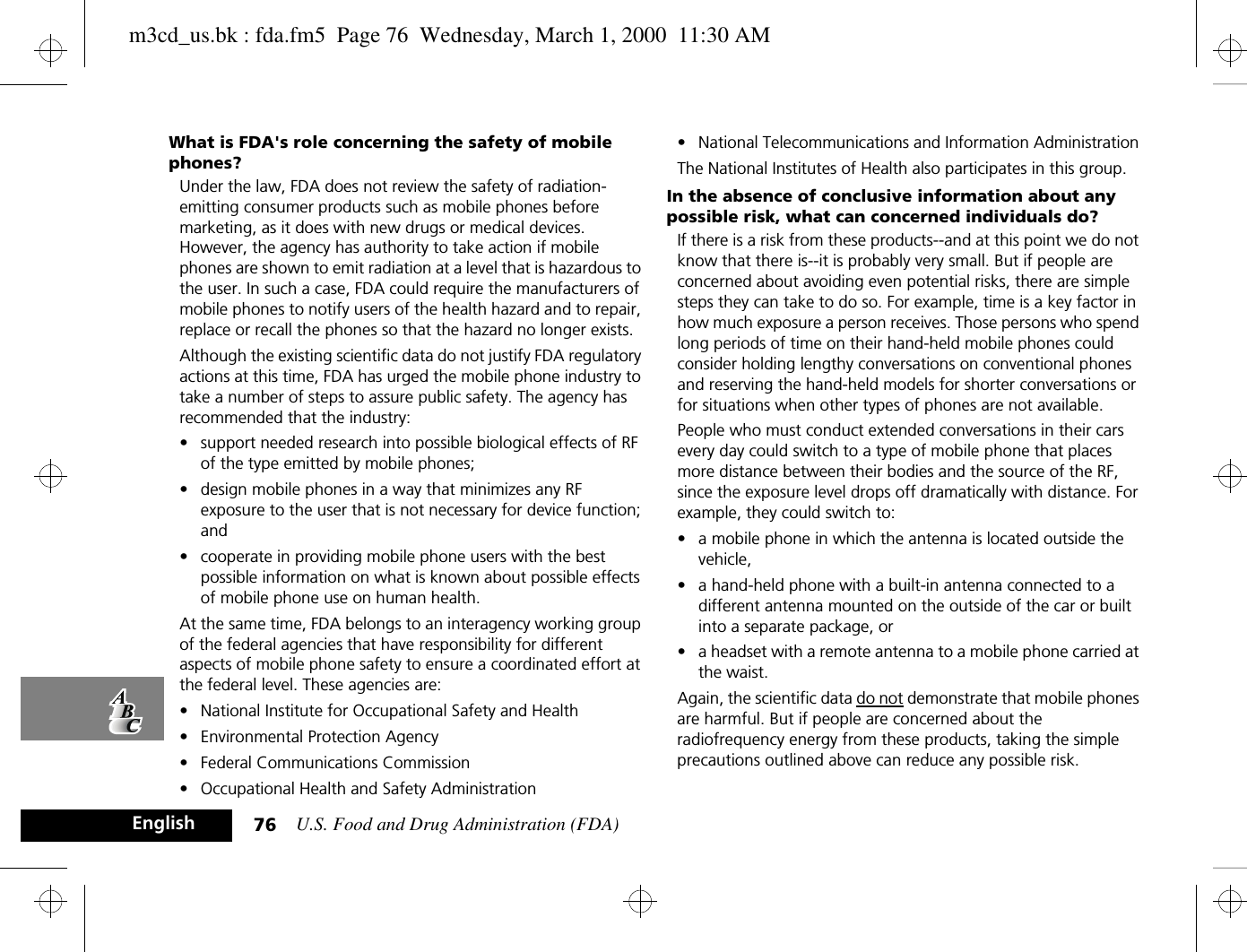 U.S. Food and Drug Administration (FDA)76EnglishWhat is FDA&apos;s role concerning the safety of mobile phones?Under the law, FDA does not review the safety of radiation-emitting consumer products such as mobile phones before marketing, as it does with new drugs or medical devices. However, the agency has authority to take action if mobile phones are shown to emit radiation at a level that is hazardous to the user. In such a case, FDA could require the manufacturers of mobile phones to notify users of the health hazard and to repair, replace or recall the phones so that the hazard no longer exists.Although the existing scientific data do not justify FDA regulatory actions at this time, FDA has urged the mobile phone industry to take a number of steps to assure public safety. The agency has recommended that the industry:• support needed research into possible biological effects of RF of the type emitted by mobile phones; • design mobile phones in a way that minimizes any RF exposure to the user that is not necessary for device function; and • cooperate in providing mobile phone users with the best possible information on what is known about possible effects of mobile phone use on human health.At the same time, FDA belongs to an interagency working group of the federal agencies that have responsibility for different aspects of mobile phone safety to ensure a coordinated effort at the federal level. These agencies are:• National Institute for Occupational Safety and Health • Environmental Protection Agency • Federal Communications Commission • Occupational Health and Safety Administration • National Telecommunications and Information Administration The National Institutes of Health also participates in this group.In the absence of conclusive information about any possible risk, what can concerned individuals do?If there is a risk from these products--and at this point we do not know that there is--it is probably very small. But if people are concerned about avoiding even potential risks, there are simple steps they can take to do so. For example, time is a key factor in how much exposure a person receives. Those persons who spend long periods of time on their hand-held mobile phones could consider holding lengthy conversations on conventional phones and reserving the hand-held models for shorter conversations or for situations when other types of phones are not available.People who must conduct extended conversations in their cars every day could switch to a type of mobile phone that places more distance between their bodies and the source of the RF, since the exposure level drops off dramatically with distance. For example, they could switch to:• a mobile phone in which the antenna is located outside the vehicle, • a hand-held phone with a built-in antenna connected to a different antenna mounted on the outside of the car or built into a separate package, or • a headset with a remote antenna to a mobile phone carried at the waist. Again, the scientific data do not demonstrate that mobile phones are harmful. But if people are concerned about the radiofrequency energy from these products, taking the simple precautions outlined above can reduce any possible risk.m3cd_us.bk : fda.fm5  Page 76  Wednesday, March 1, 2000  11:30 AM