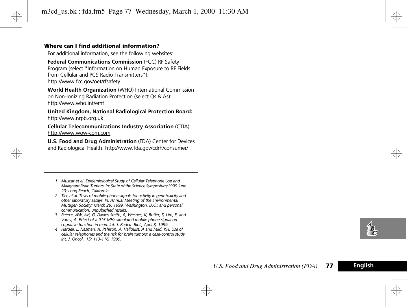 U.S. Food and Drug Administration (FDA) 77 EnglishWhere can I find additional information?For additional information, see the following websites:Federal Communications Commission (FCC) RF Safety Program (select &quot;Information on Human Exposure to RF Fields from Cellular and PCS Radio Transmitters&quot;):http://www.fcc.gov/oet/rfsafety World Health Organization (WHO) International Commission on Non-Ionizing Radiation Protection (select Qs &amp; As):http://www.who.int/emf United Kingdom, National Radiological Protection Board: http://www.nrpb.org.uk Cellular Telecommunications Industry Association (CTIA): http://www.wow-com.comU.S. Food and Drug Administration (FDA) Center for Devices and Radiological Health: http://www.fda.gov/cdrh/consumer/1 Muscat et al. Epidemiological Study of Cellular Telephone Use and Malignant Brain Tumors. In: State of the Science Symposium;1999 June 20; Long Beach, California.2 Tice et al. Tests of mobile phone signals for activity in genotoxicity and other laboratory assays. In: Annual Meeting of the Environmental Mutagen Society; March 29, 1999, Washington, D.C.; and personal communication, unpublished results.3 Preece, AW, Iwi, G, Davies-Smith, A, Wesnes, K, Butler, S, Lim, E, and Varey, A. Effect of a 915-MHz simulated mobile phone signal on cognitive function in man. Int. J. Radiat. Biol., April 8, 1999.4 Hardell, L, Nasman, A, Pahlson, A, Hallquist, A and Mild, KH. Use of cellular telephones and the risk for brain tumors: a case-control study. Int. J. Oncol., 15: 113-116, 1999.m3cd_us.bk : fda.fm5  Page 77  Wednesday, March 1, 2000  11:30 AM