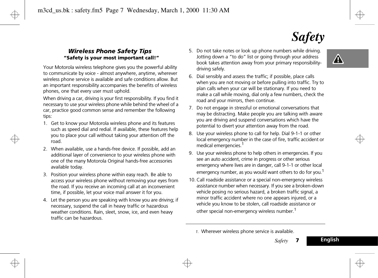 Safety 7EnglishSafetyWireless Phone Safety Tips“Safety is your most important call!”Your Motorola wireless telephone gives you the powerful ability to communicate by voice - almost anywhere, anytime, wherever wireless phone service is available and safe conditions allow. But an important responsibility accompanies the benefits of wireless phones, one that every user must uphold.When driving a car, driving is your first responsibility. If you find it necessary to use your wireless phone while behind the wheel of a car, practice good common sense and remember the following tips:1. Get to know your Motorola wireless phone and its features such as speed dial and redial. If available, these features help you to place your call without taking your attention off the road.2. When available, use a hands-free device. If possible, add an additional layer of convenience to your wireless phone with one of the many Motorola Original hands-free accessories available today.3. Position your wireless phone within easy reach. Be able to access your wireless phone without removing your eyes from the road. If you receive an incoming call at an inconvenient time, if possible, let your voice mail answer it for you.4. Let the person you are speaking with know you are driving; if necessary, suspend the call in heavy traffic or hazardous weather conditions. Rain, sleet, snow, ice, and even heavy traffic can be hazardous. 5. Do not take notes or look up phone numbers while driving. Jotting down a “to do” list or going through your address book takes attention away from your primary responsibility-driving safely.6. Dial sensibly and assess the traffic; if possible, place calls when you are not moving or before pulling into traffic. Try to plan calls when your car will be stationary. If you need to make a call while moving, dial only a few numbers, check the road and your mirrors, then continue.7. Do not engage in stressful or emotional conversations that may be distracting. Make people you are talking with aware you are driving and suspend conversations which have the potential to divert your attention away from the road.8. Use your wireless phone to call for help. Dial 9-1-1 or other local emergency number in the case of fire, traffic accident or medical emergencies.19. Use your wireless phone to help others in emergencies. If you see an auto accident, crime in progress or other serious emergency where lives are in danger, call 9-1-1 or other local emergency number, as you would want others to do for you.110. Call roadside assistance or a special non-emergency wireless assistance number when necessary. If you see a broken-down vehicle posing no serious hazard, a broken traffic signal, a minor traffic accident where no one appears injured, or a vehicle you know to be stolen, call roadside assistance or other special non-emergency wireless number.11. Wherever wireless phone service is available.m3cd_us.bk : safety.fm5  Page 7  Wednesday, March 1, 2000  11:30 AM