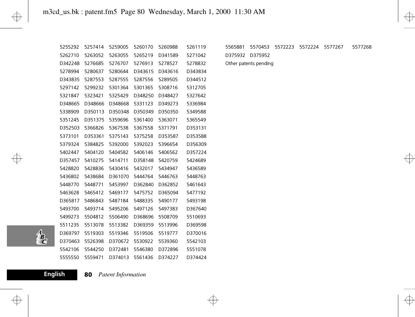 Patent Information80English5255292 5257414 5259005 5260170 5260988 52611195262710 5263052 5263055 5265219 D341589 5271042D342248 5276685 5276707 5276913 5278527 52788325278994 5280637 5280644 D343615 D343616 D343834D343835 5287553 5287555 5287556 5289505 D3445125297142 5299232 5301364 5301365 5308716 53127055321847 5323421 5325429 D348250 D348427 5327642D348665 D348666 D348668 5331123 D349273 53369845338909 D350113 D350348 D350349 D350350 53495885351245 D351375 5359696 5361400 5363071 5365549D352503 5366826 5367538 5367558 5371791 D3531315373101 D353361 5375143 5375258 D353587 D3535885379324 5384825 5392000 5392023 5396654 D3563095402447 5404120 5404582 5406146 5406562 D357224D357457 5410275 5414711 D358148 5420759 54246895428820 5428836 5430416 5432017 5434947 54365895436802 5438684 D361070 5444764 5446763 54487635448770 5448771 5453997 D362840 D362852 54616435463628 5465412 5469177 5475752 D365094 5477192D365817 5486843 5487184 5488335 5490177 54931985493700 5493714 5495206 5497126 5497383 D3676405499273 5504812 5506490 D368696 5508709 55106935511235 5513078 5513382 D369359 5513996 D369598D369797 5519303 5519346 5519506 5519777 D370016D370463 5526398 D370672 5530922 5539360 55421035542106 5544250 D372481 5546380 D372896 55510785555550 5559471 D374013 5561436 D374227 D3744245565881 5570453 5572223 5572224 5577267 5577268D375932 D375952Other patents pendingm3cd_us.bk : patent.fm5  Page 80  Wednesday, March 1, 2000  11:30 AM