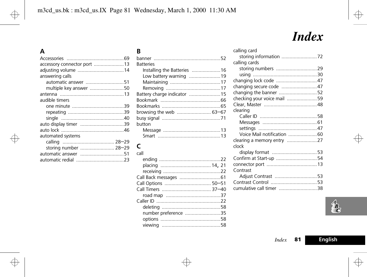 Index 81 EnglishIndexAAccessories ..........................................69accessory connector port ......................13adjusting volume ..................................14answering callsautomatic answer ............................51multiple key answer .........................50antenna ...............................................13audible timersone minute ......................................39repeating .........................................39single ..............................................40auto display timer ................................39auto lock ..............................................46automated systemscalling ...................................... 28–29storing number ......................... 28–29automatic answer ................................51automatic redial ...................................23Bbanner .................................................52BatteriesInstalling the Batteries .....................16Low battery warning .......................19Maintaining .....................................17Removing ........................................17Battery charge indicator .......................15Bookmark ............................................66Bookmarks ...........................................65browsing the web ......................... 63–67busy signal ...........................................71buttonMessage ..........................................13Smart ..............................................13Ccallending .............................................22placing ..................................... 14, 21receiving ..........................................22Call Back messages ..............................61Call Options .................................. 50–51Call Timers .................................... 37–40road map ........................................37Caller ID ...............................................22deleting ...........................................58number preference ..........................35options ............................................58viewing ...........................................58calling cardstoring information ..........................72calling cardsstoring numbers ..............................29using ...............................................30changing lock code ..............................47changing secure code ..........................47changing the banner ............................52checking your voice mail ......................59Clear, Master .......................................48clearingCaller ID ..........................................58Messages ........................................61settings ...........................................47Voice Mail notification .....................60clearing a memory entry ......................27clockdisplay format .................................53Confirm at Start-up ..............................54connector port .....................................13ContrastAdjust Contrast ...............................53Contrast Control ..................................53cumulative call timer ............................38m3cd_us.bk : m3cd_us.IX  Page 81  Wednesday, March 1, 2000  11:30 AM