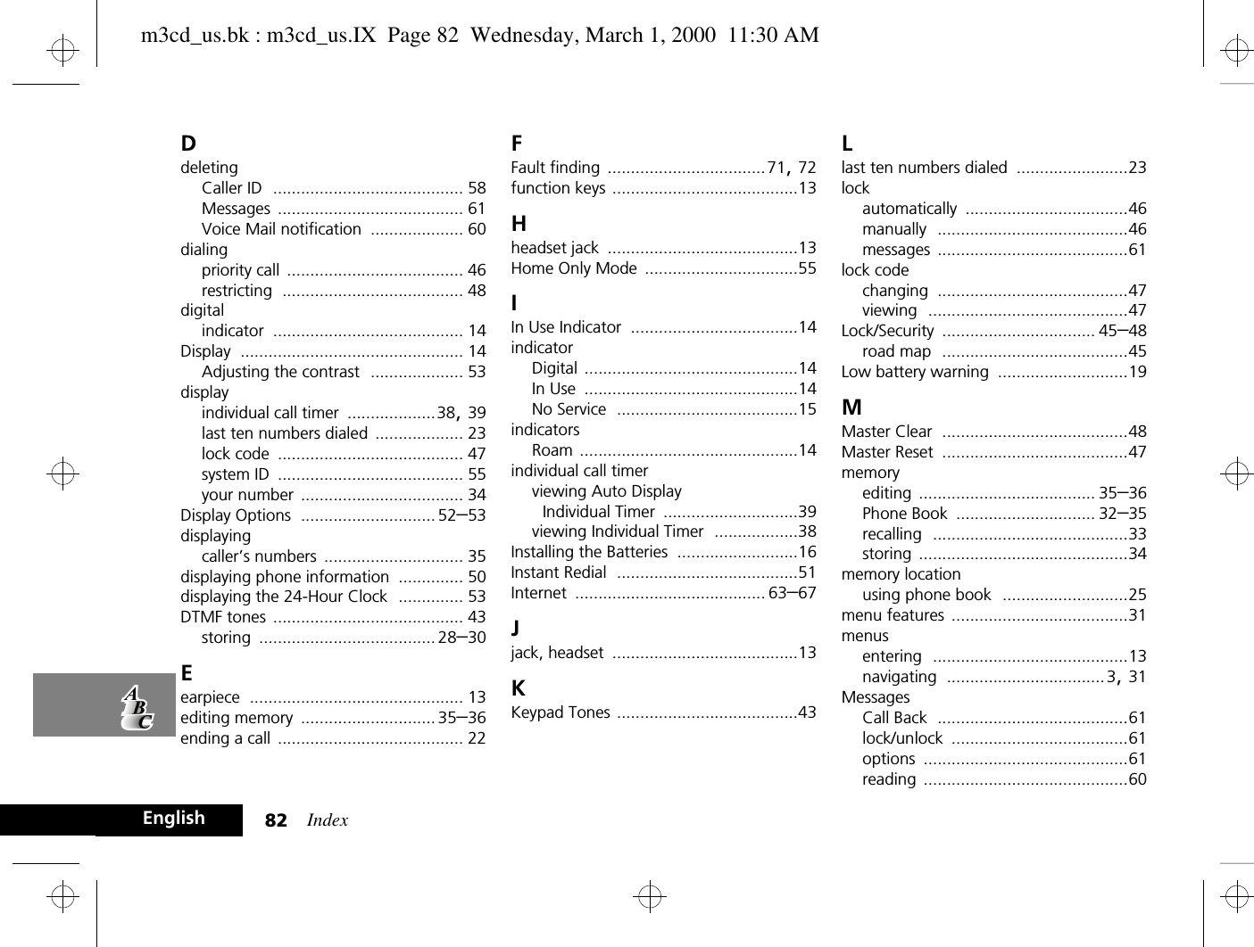 Index82EnglishDdeletingCaller ID ......................................... 58Messages ........................................ 61Voice Mail notification .................... 60dialingpriority call ...................................... 46restricting ....................................... 48digitalindicator ......................................... 14Display ................................................ 14Adjusting the contrast .................... 53displayindividual call timer ...................38, 39last ten numbers dialed ................... 23lock code ........................................ 47system ID ........................................ 55your number ................................... 34Display Options ............................. 52–53displayingcaller’s numbers .............................. 35displaying phone information .............. 50displaying the 24-Hour Clock .............. 53DTMF tones ......................................... 43storing ...................................... 28–30Eearpiece .............................................. 13editing memory ............................. 35–36ending a call ........................................ 22FFault finding ..................................71, 72function keys ........................................13Hheadset jack .........................................13Home Only Mode .................................55IIn Use Indicator ....................................14indicatorDigital ..............................................14In Use ..............................................14No Service .......................................15indicatorsRoam ...............................................14individual call timerviewing Auto Display Individual Timer .............................39viewing Individual Timer ..................38Installing the Batteries ..........................16Instant Redial .......................................51Internet ......................................... 63–67Jjack, headset ........................................13KKeypad Tones .......................................43Llast ten numbers dialed ........................23lockautomatically ...................................46manually .........................................46messages .........................................61lock codechanging .........................................47viewing ...........................................47Lock/Security ................................. 45–48road map ........................................45Low battery warning ............................19MMaster Clear ........................................48Master Reset ........................................47memoryediting ...................................... 35–36Phone Book .............................. 32–35recalling ..........................................33storing .............................................34memory locationusing phone book ...........................25menu features ......................................31menusentering ..........................................13navigating .................................. 3, 31MessagesCall Back .........................................61lock/unlock ......................................61options ............................................61reading ............................................60m3cd_us.bk : m3cd_us.IX  Page 82  Wednesday, March 1, 2000  11:30 AM