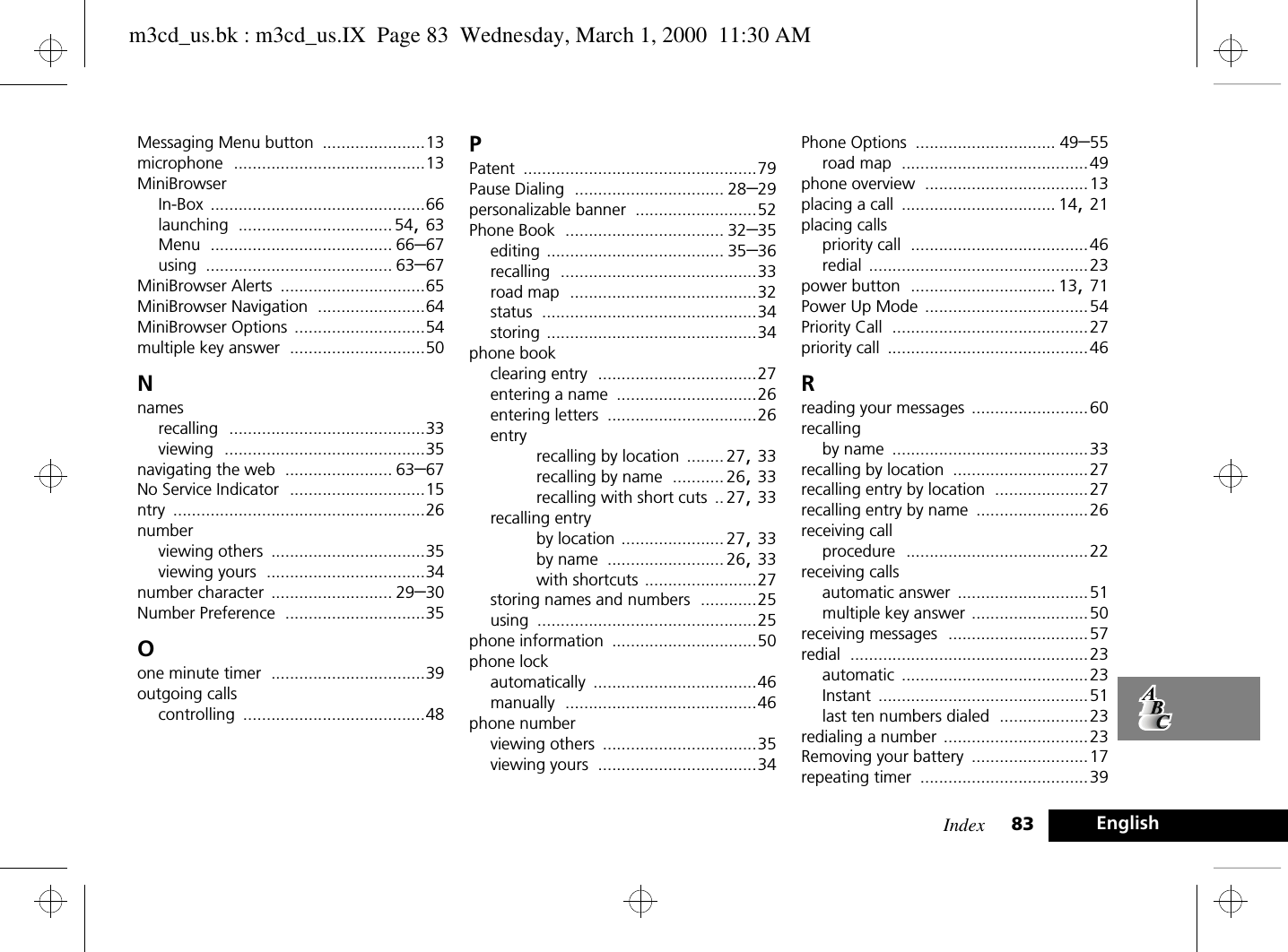 Index 83 EnglishMessaging Menu button ......................13microphone .........................................13MiniBrowserIn-Box ..............................................66launching .................................54, 63Menu ....................................... 66–67using ........................................ 63–67MiniBrowser Alerts ...............................65MiniBrowser Navigation .......................64MiniBrowser Options ............................54multiple key answer .............................50Nnamesrecalling ..........................................33viewing ...........................................35navigating the web ....................... 63–67No Service Indicator .............................15ntry ......................................................26numberviewing others .................................35viewing yours ..................................34number character .......................... 29–30Number Preference ..............................35Oone minute timer .................................39outgoing callscontrolling .......................................48PPatent ..................................................79Pause Dialing ................................ 28–29personalizable banner ..........................52Phone Book .................................. 32–35editing ...................................... 35–36recalling ..........................................33road map ........................................32status ..............................................34storing .............................................34phone bookclearing entry ..................................27entering a name ..............................26entering letters ................................26entryrecalling by location ........ 27, 33recalling by name ........... 26, 33recalling with short cuts .. 27, 33recalling entryby location ...................... 27, 33by name ......................... 26, 33with shortcuts ........................27storing names and numbers ............25using ...............................................25phone information ...............................50phone lockautomatically ...................................46manually .........................................46phone numberviewing others .................................35viewing yours ..................................34Phone Options .............................. 49–55road map ........................................49phone overview ...................................13placing a call ................................. 14, 21placing callspriority call ......................................46redial ...............................................23power button ............................... 13, 71Power Up Mode ...................................54Priority Call ..........................................27priority call ...........................................46Rreading your messages .........................60recallingby name ..........................................33recalling by location .............................27recalling entry by location ....................27recalling entry by name ........................26receiving callprocedure .......................................22receiving callsautomatic answer ............................51multiple key answer .........................50receiving messages ..............................57redial ...................................................23automatic ........................................23Instant .............................................51last ten numbers dialed ...................23redialing a number ...............................23Removing your battery .........................17repeating timer ....................................39m3cd_us.bk : m3cd_us.IX  Page 83  Wednesday, March 1, 2000  11:30 AM