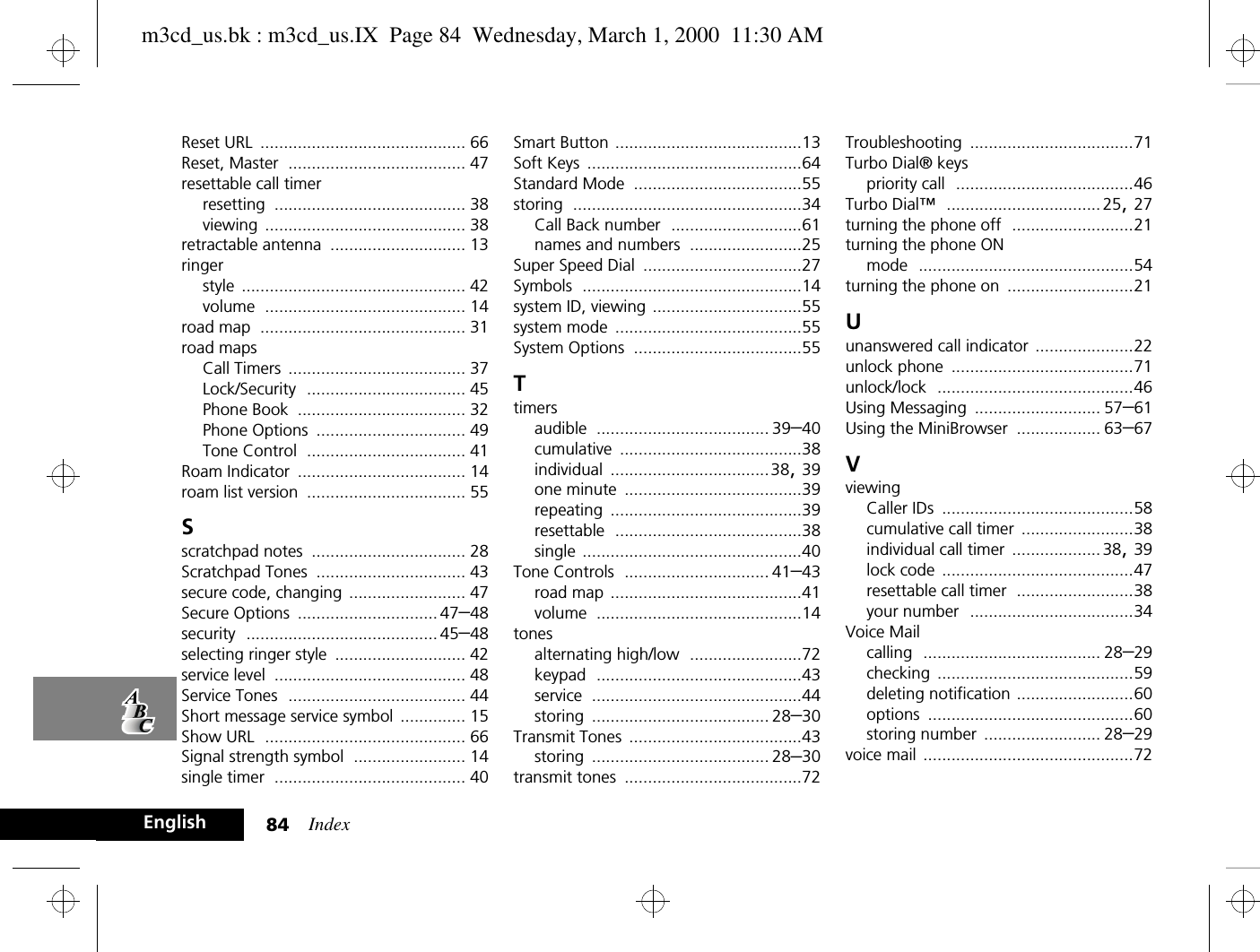 Index84EnglishReset URL ............................................ 66Reset, Master ...................................... 47resettable call timerresetting ......................................... 38viewing ........................................... 38retractable antenna ............................. 13ringerstyle ................................................ 42volume ........................................... 14road map ............................................ 31road mapsCall Timers ...................................... 37Lock/Security .................................. 45Phone Book .................................... 32Phone Options ................................ 49Tone Control .................................. 41Roam Indicator .................................... 14roam list version .................................. 55Sscratchpad notes ................................. 28Scratchpad Tones ................................ 43secure code, changing ......................... 47Secure Options .............................. 47–48security ......................................... 45–48selecting ringer style ............................ 42service level ......................................... 48Service Tones ...................................... 44Short message service symbol .............. 15Show URL ........................................... 66Signal strength symbol ........................ 14single timer ......................................... 40Smart Button ........................................13Soft Keys ..............................................64Standard Mode ....................................55storing .................................................34Call Back number ............................61names and numbers ........................25Super Speed Dial ..................................27Symbols ...............................................14system ID, viewing ................................55system mode ........................................55System Options ....................................55Ttimersaudible ..................................... 39–40cumulative .......................................38individual ..................................38, 39one minute ......................................39repeating .........................................39resettable ........................................38single ...............................................40Tone Controls ............................... 41–43road map .........................................41volume ............................................14tonesalternating high/low ........................72keypad ............................................43service .............................................44storing ...................................... 28–30Transmit Tones .....................................43storing ...................................... 28–30transmit tones ......................................72Troubleshooting ...................................71Turbo Dial® keyspriority call ......................................46Turbo Dial™ ................................. 25, 27turning the phone off ..........................21turning the phone ONmode ..............................................54turning the phone on ...........................21Uunanswered call indicator .....................22unlock phone .......................................71unlock/lock ..........................................46Using Messaging ........................... 57–61Using the MiniBrowser .................. 63–67VviewingCaller IDs .........................................58cumulative call timer ........................38individual call timer ...................38, 39lock code .........................................47resettable call timer .........................38your number ...................................34Voice Mailcalling ...................................... 28–29checking ..........................................59deleting notification .........................60options ............................................60storing number ......................... 28–29voice mail .............................................72m3cd_us.bk : m3cd_us.IX  Page 84  Wednesday, March 1, 2000  11:30 AM