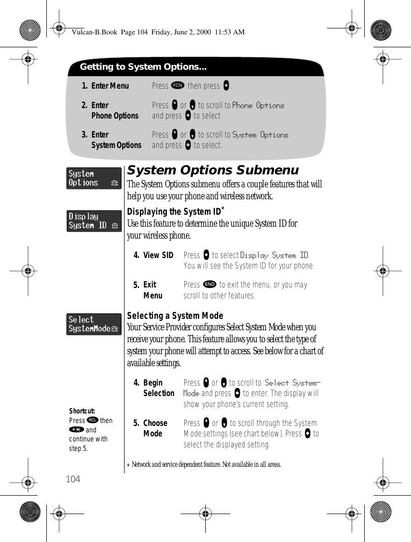 104Getting to System Options...1. Enter Menu Press ƒ then press aaaa.2. EnterPhone Options Press qqqq or ZZZZ to scroll to Phone Optionsand press AAAA to select.3. EnterSystem Options Press qqqq or ZZZZ to scroll to System Optionsand press AAAA to select.System Options SubmenuThe System Options submenu offers a couple features that will help you use your phone and wireless network.Displaying the System ID*Use this feature to determine the unique System ID for your wireless phone.Selecting a System ModeYour Service Provider conﬁgures Select System Mode when you receive your phone. This feature allows you to select the type of system your phone will attempt to access. See below for a chart of available settings.*Network and service dependent feature. Not available in all areas.4. View SID Press AAAA to select Display System ID. You will see the System ID for your phone.5. ExitMenu Press º to exit the menu, or you may scroll to other features.4. BeginSelection Press qqqq or ZZZZ to scroll to Select System-Mode and press aaaa to enter. The display will show your phone’s current setting.5. Choose Mode Press qqqq or ZZZZ to scroll through the System Mode settings (see chart below). Press aaaa to select the displayed setting.Shortcut:Press ‰ then « and continue with step 5.Vulcan-B.Book  Page 104  Friday, June 2, 2000  11:53 AM