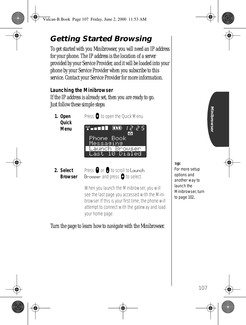 107MinibrowserGetting Started BrowsingTo get started with you Minibrowser, you will need an IP address for your phone. The IP address is the location of a server provided by your Service Provider, and it will be loaded into your phone by your Service Provider when you subscribe to this service. Contact your Service Provider for more information.Launching the MinibrowserIf the IP address is already set, then you are ready to go. Just follow these simple steps:Turn the page to learn how to navigate with the Minibrowser.1. Open Quick MenuPress aaaa to open the Quick Menu. 2. SelectBrowser Press qqqq or ZZZZ to scroll to Launch Browser and press aaaa to select.When you launch the Minibrowser, you will see the last page you accessed with the Mini-browser. If this is your ﬁrst time, the phone will attempt to connect with the gateway and load your home page.Tip:For more setup options and another way to launch the Minibrowser, turn to page 102.2512Vulcan-B.Book  Page 107  Friday, June 2, 2000  11:53 AM
