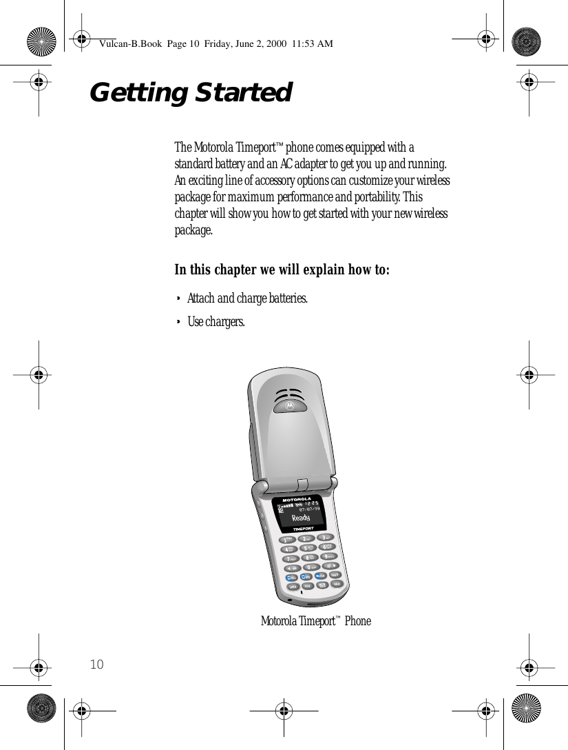  10 Getting Started The Motorola Timeport ™  phone comes equipped with a standard battery and an AC adapter to get you up and running. An exciting line of accessory options can customize your wireless package for maximum performance and portability. This chapter will show you how to get started with your new wireless package. In this chapter we will explain how to: • Attach and charge batteries. • Use chargers.1MENU8VIBTUV7PQRS4BATTGHI2ABCJKLRCLSTOCLRSENDFCN6MUTEMNO3DEF9WXYZ0OPRENDPWR5LOCK2512Motorola Timeport™ Phone Vulcan-B.Book  Page 10  Friday, June 2, 2000  11:53 AM