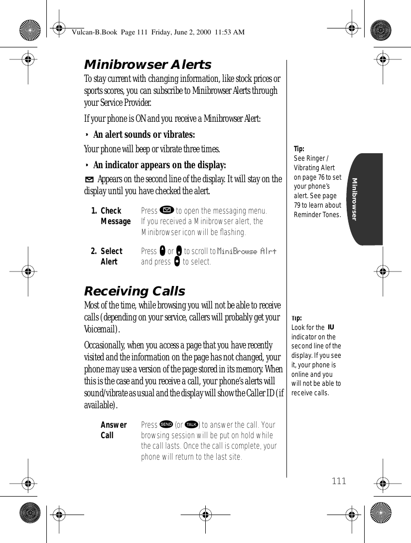 111MinibrowserMinibrowser AlertsTo stay current with changing information, like stock prices or sports scores, you can subscribe to Minibrowser Alerts through your Service Provider. If your phone is ON and you receive a Minibrowser Alert:•An alert sounds or vibrates:Your phone will beep or vibrate three times. •An indicator appears on the display: Appears on the second line of the display. It will stay on the display until you have checked the alert. Receiving CallsMost of the time, while browsing you will not be able to receive calls (depending on your service, callers will probably get your Voicemail).Occasionally, when you access a page that you have recently visited and the information on the page has not changed, your phone may use a version of the page stored in its memory. When this is the case and you receive a call, your phone’s alerts will sound/vibrate as usual and the display will show the Caller ID (if available). 1. Check Message Press ø to open the messaging menu. If you received a Minibrowser alert, the Minibrowser icon will be ﬂashing.2. Select Alert Press qqqq or zzzz to scroll to MiniBrowse Alrt and press aaaa to select.Answer Call Press æ (or ª) to answer the call. Your browsing session will be put on hold while the call lasts. Once the call is complete, your phone will return to the last site.Tip:See Ringer / Vibrating Alert on page 76 to set your phone’s alert. See page 79 to learn about Reminder Tones.Tip:Look for the  indicator on the second line of the display. If you see it, your phone is online and you will not be able to receive calls.IUVulcan-B.Book  Page 111  Friday, June 2, 2000  11:53 AM