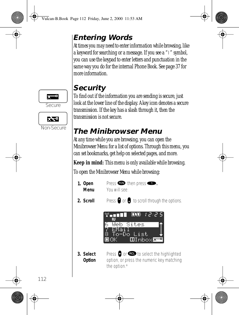 112Entering WordsAt times you may need to enter information while browsing, like a keyword for searching or a message. If you see a “l” symbol, you can use the keypad to enter letters and punctuation in the same way you do for the internal Phone Book. See page 37 for more information.SecurityTo ﬁnd out if the information you are sending is secure, just look at the lower line of the display. A key icon denotes a secure transmission. If the key has a slash through it, then the transmission is not secure.The Minibrowser MenuAt any time while you are browsing, you can open the Minibrowser Menu for a list of options. Through this menu, you can set bookmarks, get help on selected pages, and more.Keep in mind: This menu is only available while browsing.To open the Minibrowser Menu while browsing:1. Open Menu Press ƒ then press ⁄. You will see:2. Scroll Press qqqq or zzzz    to scroll through the options.3. Select Option Press aaaa or ‰ to select the highlighted option, or press the numeric key matching the option.*SecureNon-SecureIU2512Vulcan-B.Book  Page 112  Friday, June 2, 2000  11:53 AM