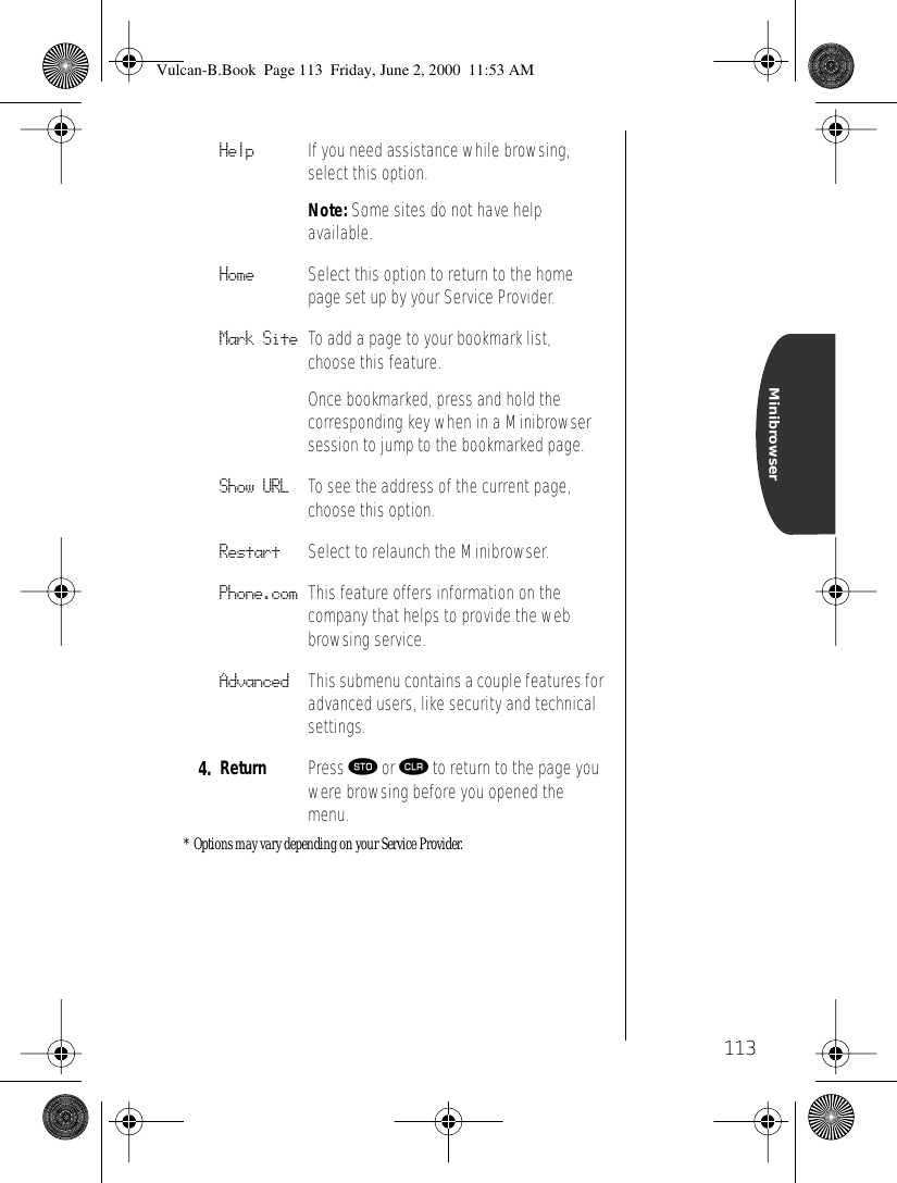113Minibrowser* Options may vary depending on your Service Provider.Help If you need assistance while browsing, select this option. Note: Some sites do not have help available.Home Select this option to return to the home page set up by your Service Provider.Mark Site To add a page to your bookmark list, choose this feature. Once bookmarked, press and hold the corresponding key when in a Minibrowser session to jump to the bookmarked page.Show URL To see the address of the current page, choose this option.Restart Select to relaunch the Minibrowser.Phone.com This feature offers information on the company that helps to provide the web browsing service.Advanced This submenu contains a couple features for advanced users, like security and technical settings.4. Return Press ¬ or Ç to return to the page you were browsing before you opened the menu.Vulcan-B.Book  Page 113  Friday, June 2, 2000  11:53 AM