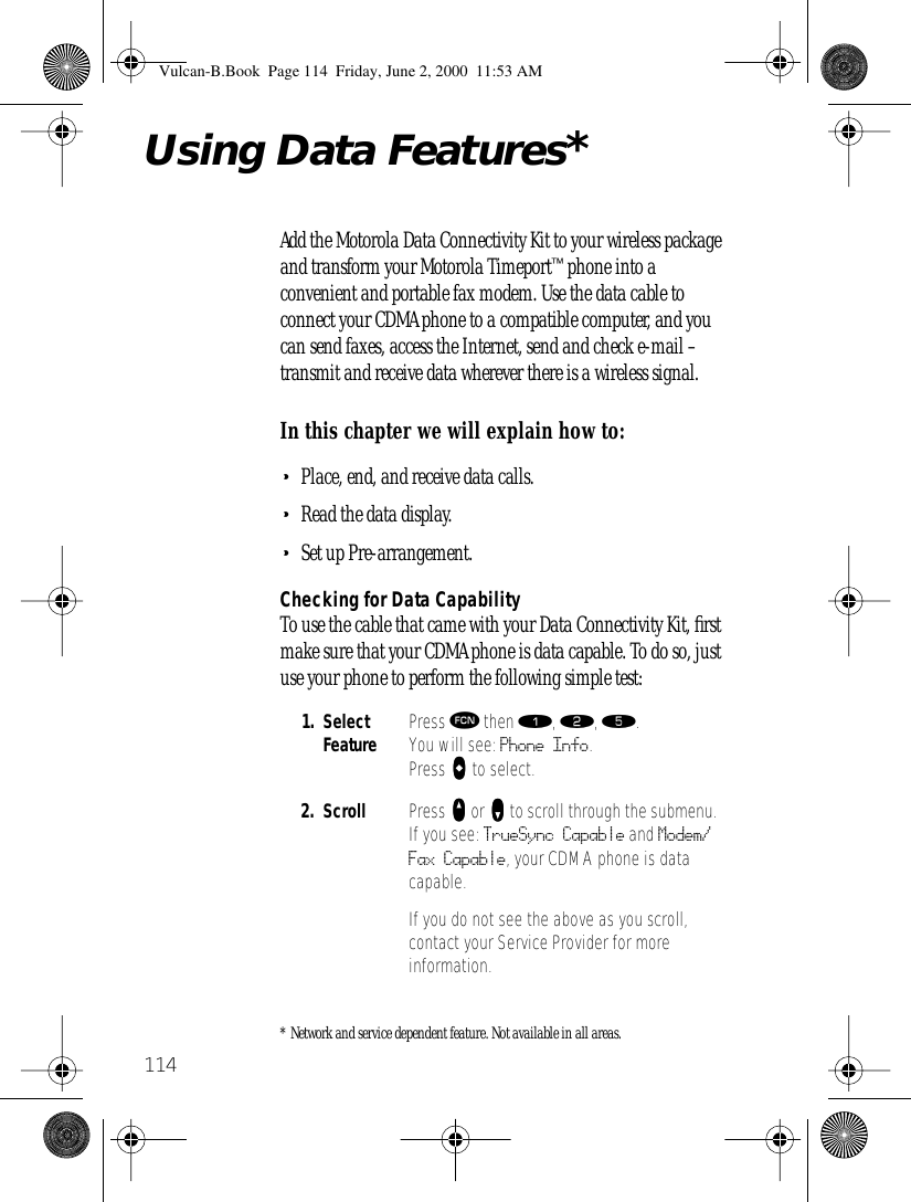 114Using Data Features*Add the Motorola Data Connectivity Kit to your wireless package and transform your Motorola Timeport™ phone into a convenient and portable fax modem. Use the data cable to connect your CDMA phone to a compatible computer, and you can send faxes, access the Internet, send and check e-mail – transmit and receive data wherever there is a wireless signal.In this chapter we will explain how to:•Place, end, and receive data calls.•Read the data display.•Set up Pre-arrangement.Checking for Data CapabilityTo use the cable that came with your Data Connectivity Kit, ﬁrst make sure that your CDMA phone is data capable. To do so, just use your phone to perform the following simple test:* Network and service dependent feature. Not available in all areas.1. Select Feature Press ƒ then ⁄, ¤, ﬁ. You will see: Phone Info.Press AAAA to select.2. Scroll Press qqqq or ZZZZ to scroll through the submenu. If you see: TrueSync Capable and Modem/Fax Capable, your CDMA phone is data capable.If you do not see the above as you scroll, contact your Service Provider for more information.Vulcan-B.Book  Page 114  Friday, June 2, 2000  11:53 AM