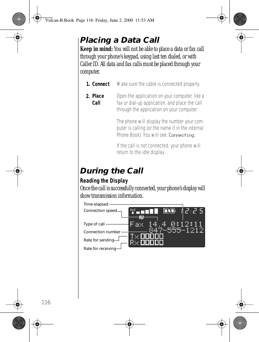 116Placing a Data CallKeep in mind: You will not be able to place a data or fax call through your phone’s keypad, using last ten dialed, or with Caller ID. All data and fax calls must be placed through your computer.During the CallReading the DisplayOnce the call is successfully connected, your phone’s display will show transmission information. 1. Connect  Make sure the cable is connected properly.2. Place Call Open the application on your computer, like a fax or dial-up application, and place the call through the application on your computer. The phone will display the number your com-puter is calling (or the name if in the internal Phone Book). You will see: Connecting.If the call is not connected, your phone will return to the idle display.IU2512Type of callConnection speedTime elapsedRate for sendingRate for receivingConnection numberVulcan-B.Book  Page 116  Friday, June 2, 2000  11:53 AM