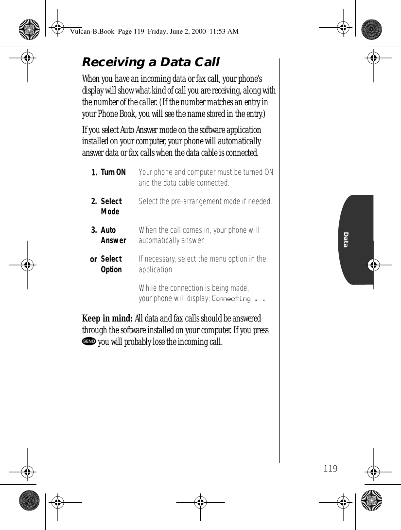 119DataReceiving a Data CallWhen you have an incoming data or fax call, your phone’s display will show what kind of call you are receiving, along with the number of the caller. (If the number matches an entry in your Phone Book, you will see the name stored in the entry.)If you select Auto Answer mode on the software application installed on your computer, your phone will automatically answer data or fax calls when the data cable is connected. Keep in mind: All data and fax calls should be answered through the software installed on your computer. If you press æ you will probably lose the incoming call.1. Turn ON Your phone and computer must be turned ON and the data cable connected.2. Select Mode Select the pre-arrangement mode if needed.3. Auto Answer When the call comes in, your phone will automatically answer.or Select Option If necessary, select the menu option in the application.While the connection is being made, your phone will display: Connecting . . Vulcan-B.Book  Page 119  Friday, June 2, 2000  11:53 AM