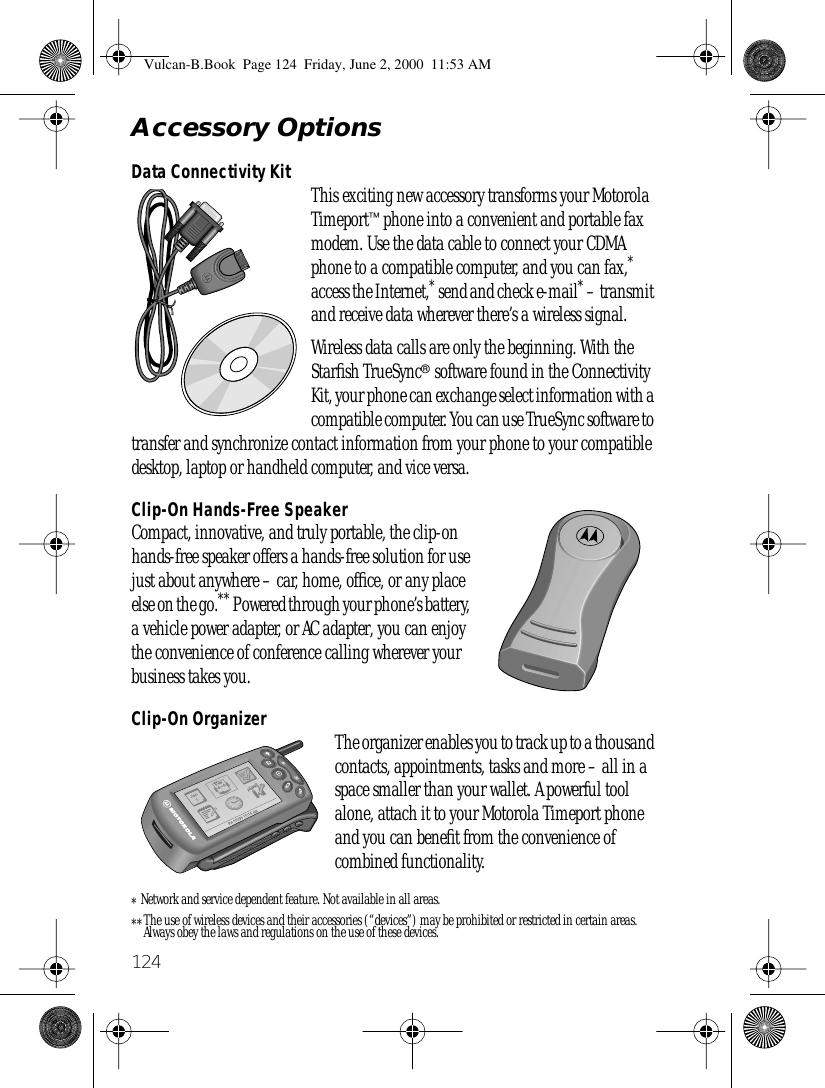 124Accessory OptionsData Connectivity Kit This exciting new accessory transforms your Motorola Timeport™ phone into a convenient and portable fax modem. Use the data cable to connect your CDMA phone to a compatible computer, and you can fax,* access the Internet,* send and check e-mail* – transmit and receive data wherever there’s a wireless signal.Wireless data calls are only the beginning. With the Starﬁsh TrueSync® software found in the Connectivity Kit, your phone can exchange select information with a compatible computer. You can use TrueSync software to transfer and synchronize contact information from your phone to your compatible desktop, laptop or handheld computer, and vice versa. Clip-On Hands-Free SpeakerCompact, innovative, and truly portable, the clip-on hands-free speaker offers a hands-free solution for use just about anywhere – car, home, ofﬁce, or any place else on the go.** Powered through your phone’s battery, a vehicle power adapter, or AC adapter, you can enjoy the convenience of conference calling wherever your business takes you.Clip-On Organizer The organizer enables you to track up to a thousand contacts, appointments, tasks and more – all in a space smaller than your wallet. A powerful tool alone, attach it to your Motorola Timeport phone and you can beneﬁt from the convenience of combined functionality.*Network and service dependent feature. Not available in all areas.**The use of wireless devices and their accessories (“devices”) may be prohibited or restricted in certain areas. Always obey the laws and regulations on the use of these devices.Vulcan-B.Book  Page 124  Friday, June 2, 2000  11:53 AM