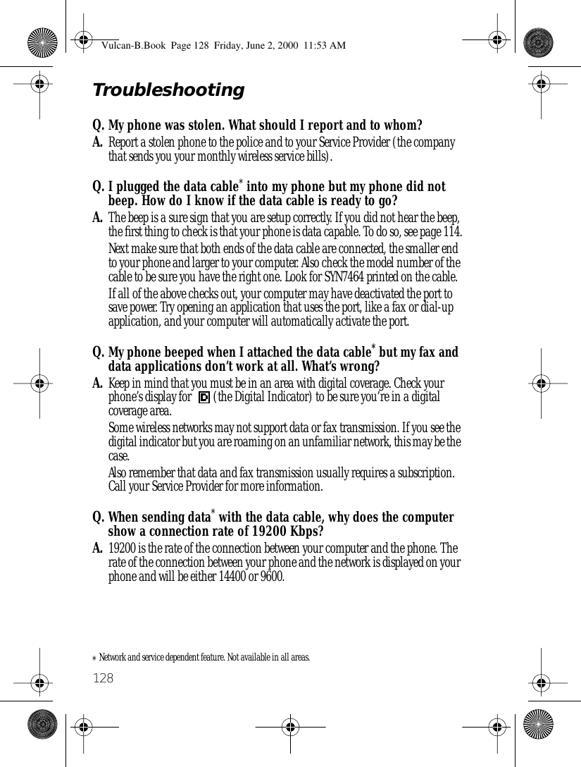 128TroubleshootingQ. My phone was stolen. What should I report and to whom?A. Report a stolen phone to the police and to your Service Provider (the company that sends you your monthly wireless service bills).Q. I plugged the data cable* into my phone but my phone did not beep. How do I know if the data cable is ready to go?A. The beep is a sure sign that you are setup correctly. If you did not hear the beep, the ﬁrst thing to check is that your phone is data capable. To do so, see page 114.Next make sure that both ends of the data cable are connected, the smaller end to your phone and larger to your computer. Also check the model number of the cable to be sure you have the right one. Look for SYN7464 printed on the cable.If all of the above checks out, your computer may have deactivated the port to save power. Try opening an application that uses the port, like a fax or dial-up application, and your computer will automatically activate the port.Q. My phone beeped when I attached the data cable* but my fax and data applications don’t work at all. What’s wrong?A. Keep in mind that you must be in an area with digital coverage. Check your phone’s display for  (the Digital Indicator) to be sure you’re in a digital coverage area.Some wireless networks may not support data or fax transmission. If you see the digital indicator but you are roaming on an unfamiliar network, this may be the case.Also remember that data and fax transmission usually requires a subscription. Call your Service Provider for more information.Q. When sending data* with the data cable, why does the computer show a connection rate of 19200 Kbps?A. 19200 is the rate of the connection between your computer and the phone. The rate of the connection between your phone and the network is displayed on your phone and will be either 14400 or 9600.*Network and service dependent feature. Not available in all areas.Vulcan-B.Book  Page 128  Friday, June 2, 2000  11:53 AM