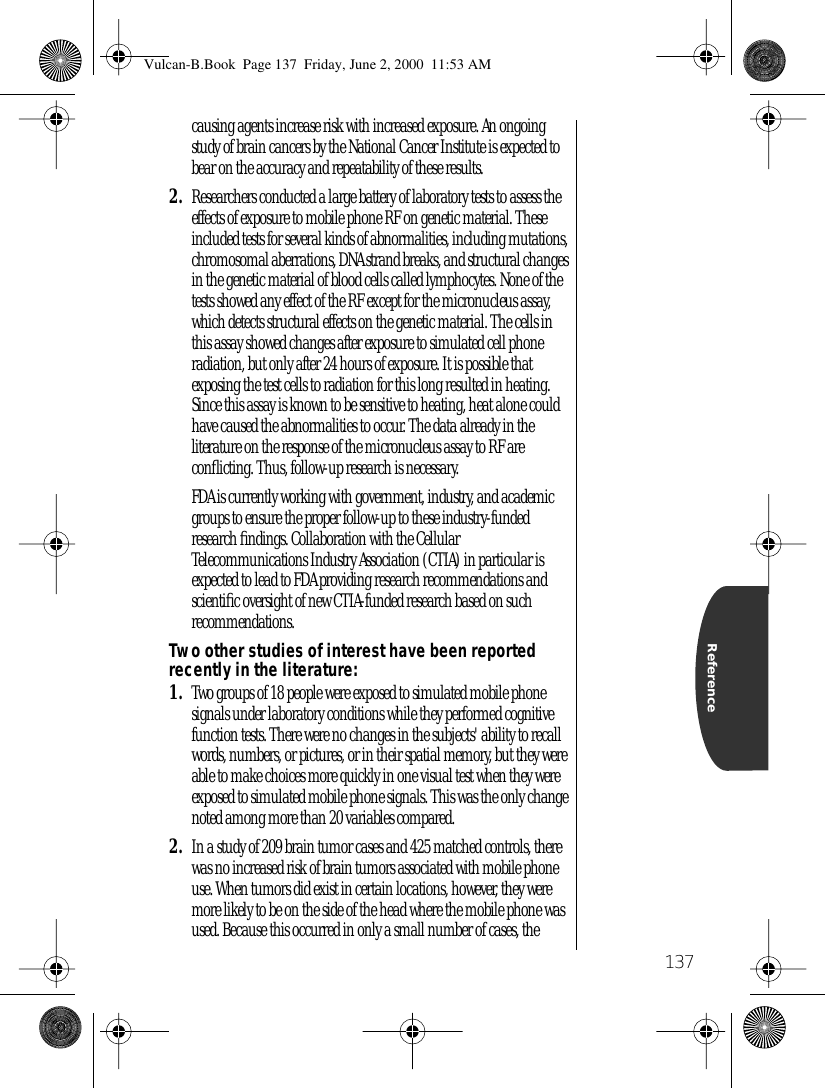 137Referencecausing agents increase risk with increased exposure. An ongoing study of brain cancers by the National Cancer Institute is expected to bear on the accuracy and repeatability of these results. 2. Researchers conducted a large battery of laboratory tests to assess the effects of exposure to mobile phone RF on genetic material. These included tests for several kinds of abnormalities, including mutations, chromosomal aberrations, DNA strand breaks, and structural changes in the genetic material of blood cells called lymphocytes. None of the tests showed any effect of the RF except for the micronucleus assay, which detects structural effects on the genetic material. The cells in this assay showed changes after exposure to simulated cell phone radiation, but only after 24 hours of exposure. It is possible that exposing the test cells to radiation for this long resulted in heating. Since this assay is known to be sensitive to heating, heat alone could have caused the abnormalities to occur. The data already in the literature on the response of the micronucleus assay to RF are conﬂicting. Thus, follow-up research is necessary.FDA is currently working with government, industry, and academic groups to ensure the proper follow-up to these industry-funded research ﬁndings. Collaboration with the Cellular Telecommunications Industry Association (CTIA) in particular is expected to lead to FDA providing research recommendations and scientiﬁc oversight of new CTIA-funded research based on such recommendations.Two other studies of interest have been reported recently in the literature:1. Two groups of 18 people were exposed to simulated mobile phone signals under laboratory conditions while they performed cognitive function tests. There were no changes in the subjects&apos; ability to recall words, numbers, or pictures, or in their spatial memory, but they were able to make choices more quickly in one visual test when they were exposed to simulated mobile phone signals. This was the only change noted among more than 20 variables compared. 2. In a study of 209 brain tumor cases and 425 matched controls, there was no increased risk of brain tumors associated with mobile phone use. When tumors did exist in certain locations, however, they were more likely to be on the side of the head where the mobile phone was used. Because this occurred in only a small number of cases, the Vulcan-B.Book  Page 137  Friday, June 2, 2000  11:53 AM