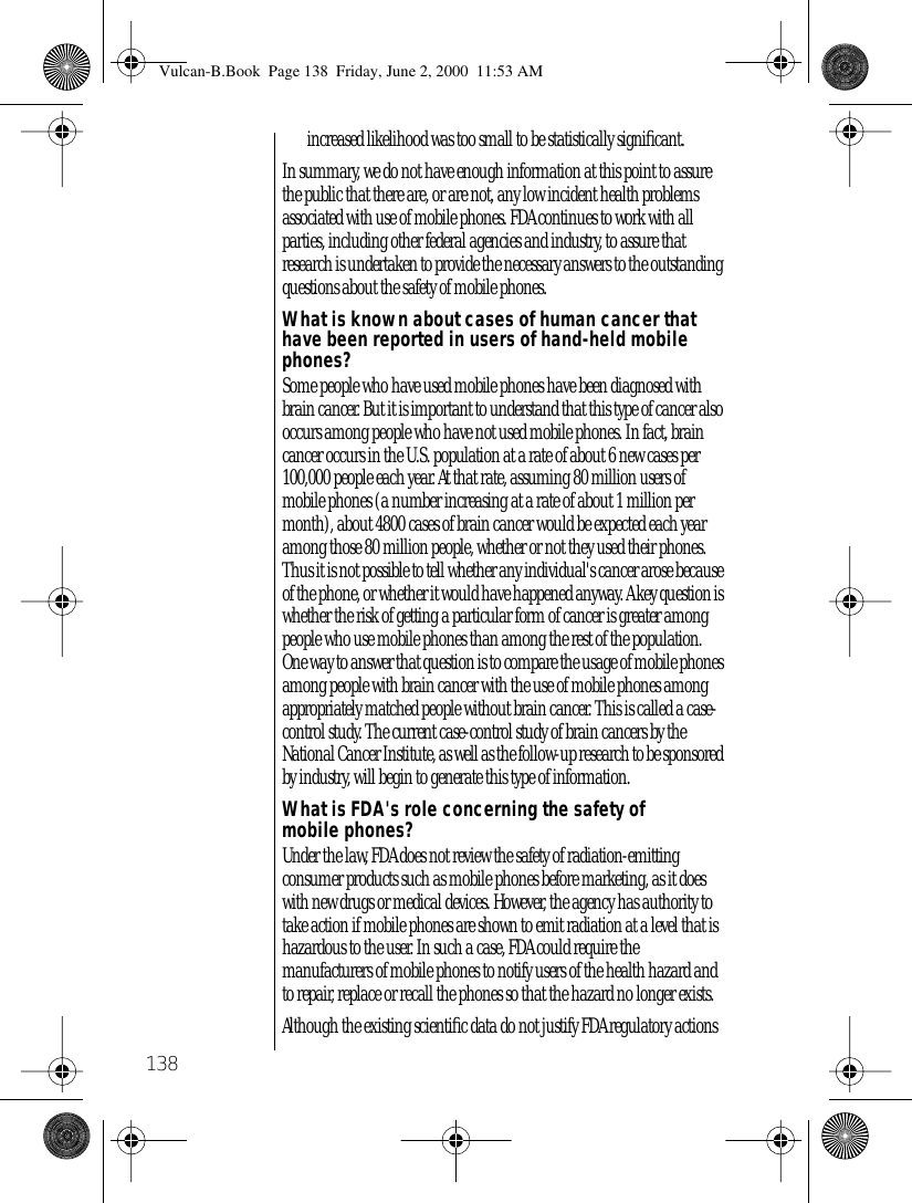 138increased likelihood was too small to be statistically signiﬁcant. In summary, we do not have enough information at this point to assure the public that there are, or are not, any low incident health problems associated with use of mobile phones. FDA continues to work with all parties, including other federal agencies and industry, to assure that research is undertaken to provide the necessary answers to the outstanding questions about the safety of mobile phones.What is known about cases of human cancer that have been reported in users of hand-held mobile phones?Some people who have used mobile phones have been diagnosed with brain cancer. But it is important to understand that this type of cancer also occurs among people who have not used mobile phones. In fact, brain cancer occurs in the U.S. population at a rate of about 6 new cases per 100,000 people each year. At that rate, assuming 80 million users of mobile phones (a number increasing at a rate of about 1 million per month), about 4800 cases of brain cancer would be expected each year among those 80 million people, whether or not they used their phones. Thus it is not possible to tell whether any individual&apos;s cancer arose because of the phone, or whether it would have happened anyway. A key question is whether the risk of getting a particular form of cancer is greater among people who use mobile phones than among the rest of the population. One way to answer that question is to compare the usage of mobile phones among people with brain cancer with the use of mobile phones among appropriately matched people without brain cancer. This is called a case-control study. The current case-control study of brain cancers by the National Cancer Institute, as well as the follow-up research to be sponsored by industry, will begin to generate this type of information.What is FDA&apos;s role concerning the safety of mobile phones?Under the law, FDA does not review the safety of radiation-emitting consumer products such as mobile phones before marketing, as it does with new drugs or medical devices. However, the agency has authority to take action if mobile phones are shown to emit radiation at a level that is hazardous to the user. In such a case, FDA could require the manufacturers of mobile phones to notify users of the health hazard and to repair, replace or recall the phones so that the hazard no longer exists.Although the existing scientiﬁc data do not justify FDA regulatory actions Vulcan-B.Book  Page 138  Friday, June 2, 2000  11:53 AM