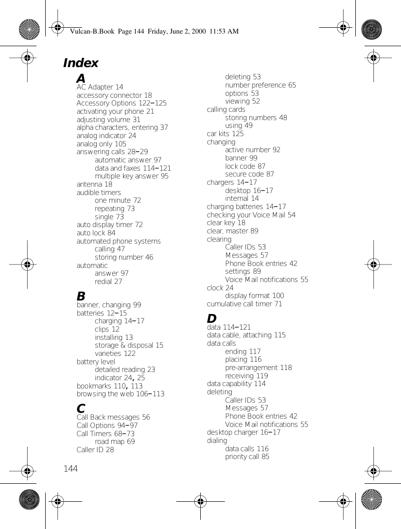 144AAC Adapter 14accessory connector 18Accessory Options 122–125activating your phone 21adjusting volume 31alpha characters, entering 37analog indicator 24analog only 105answering calls 28–29automatic answer 97data and faxes 114–121multiple key answer 95antenna 18audible timersone minute 72repeating 73single 73auto display timer 72auto lock 84automated phone systemscalling 47storing number 46automaticanswer 97redial 27Bbanner, changing 99batteries 12–15charging 14–17clips 12installing 13storage &amp; disposal 15varieties 122battery leveldetailed reading 23indicator 24, 25bookmarks 110, 113browsing the web 106–113CCall Back messages 56Call Options 94–97Call Timers 68–73road map 69Caller ID 28deleting 53number preference 65options 53viewing 52calling cardsstoring numbers 48using 49car kits 125changingactive number 92banner 99lock code 87secure code 87chargers 14–17desktop 16–17internal 14charging batteries 14–17checking your Voice Mail 54clear key 18clear, master 89clearingCaller IDs 53Messages 57Phone Book entries 42settings 89Voice Mail notifications 55clock 24display format 100cumulative call timer 71Ddata 114–121data cable, attaching 115data callsending 117placing 116pre-arrangement 118receiving 119data capability 114deletingCaller IDs 53Messages 57Phone Book entries 42Voice Mail notifications 55desktop charger 16–17dialingdata calls 116priority call 85IndexVulcan-B.Book  Page 144  Friday, June 2, 2000  11:53 AM
