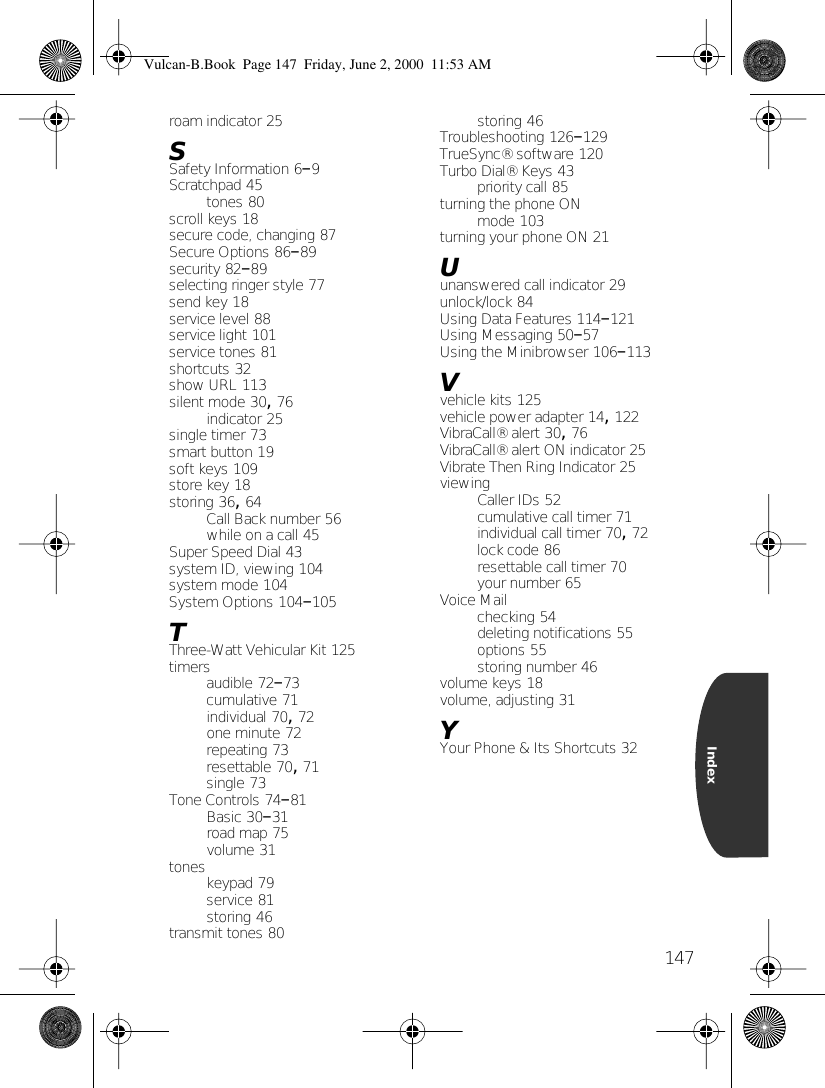 147Indexroam indicator 25SSafety Information 6–9Scratchpad 45tones 80scroll keys 18secure code, changing 87Secure Options 86–89security 82–89selecting ringer style 77send key 18service level 88service light 101service tones 81shortcuts 32show URL 113silent mode 30, 76indicator 25single timer 73smart button 19soft keys 109store key 18storing 36, 64Call Back number 56while on a call 45Super Speed Dial 43system ID, viewing 104system mode 104System Options 104–105TThree-Watt Vehicular Kit 125timersaudible 72–73cumulative 71individual 70, 72one minute 72repeating 73resettable 70, 71single 73Tone Controls 74–81Basic 30–31road map 75volume 31toneskeypad 79service 81storing 46transmit tones 80storing 46Troubleshooting 126–129TrueSync® software 120Turbo Dial® Keys 43priority call 85turning the phone ONmode 103turning your phone ON 21Uunanswered call indicator 29unlock/lock 84Using Data Features 114–121Using Messaging 50–57Using the Minibrowser 106–113Vvehicle kits 125vehicle power adapter 14, 122VibraCall® alert 30, 76VibraCall® alert ON indicator 25Vibrate Then Ring Indicator 25viewingCaller IDs 52cumulative call timer 71individual call timer 70, 72lock code 86resettable call timer 70your number 65Voice Mailchecking 54deleting notifications 55options 55storing number 46volume keys 18volume, adjusting 31YYour Phone &amp; Its Shortcuts 32Vulcan-B.Book  Page 147  Friday, June 2, 2000  11:53 AM