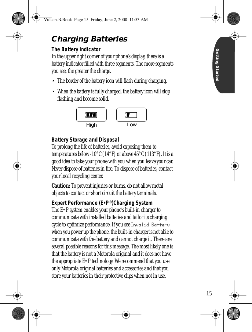  15 Getting Started Charging Batteries The Battery Indicator In the upper right corner of your phone’s display, there is a battery indicator ﬁlled with three segments. The more segments you see, the greater the charge. • The border of the battery icon will ﬂash during charging. • When the battery is fully charged, the battery icon will stop ﬂashing and become solid. Battery Storage and Disposal To prolong the life of batteries, avoid exposing them to temperatures below -10°C (14°F) or above 45°C (113°F). It is a good idea to take your phone with you when you leave your car. Never dispose of batteries in ﬁre. To dispose of batteries, contact your local recycling center. Caution:  To prevent injuries or burns, do not allow metal objects to contact or short circuit the battery terminals. Expert Performance (E•P ® )Charging System The E•P system enables your phone’s built-in charger to communicate with installed batteries and tailor its charging cycle to optimize performance. If you see  Invalid Battery  when you power up the phone, the built-in charger is not able to communicate with the battery and cannot charge it. There are several possible reasons for this message. The most likely one is that the battery is not a Motorola original and it does not have the appropriate E•P technology. We recommend that you use only Motorola original batteries and accessories and that you store your batteries in their protective clips when not in use.High LowVulcan-B.Book  Page 15  Friday, June 2, 2000  11:53 AM