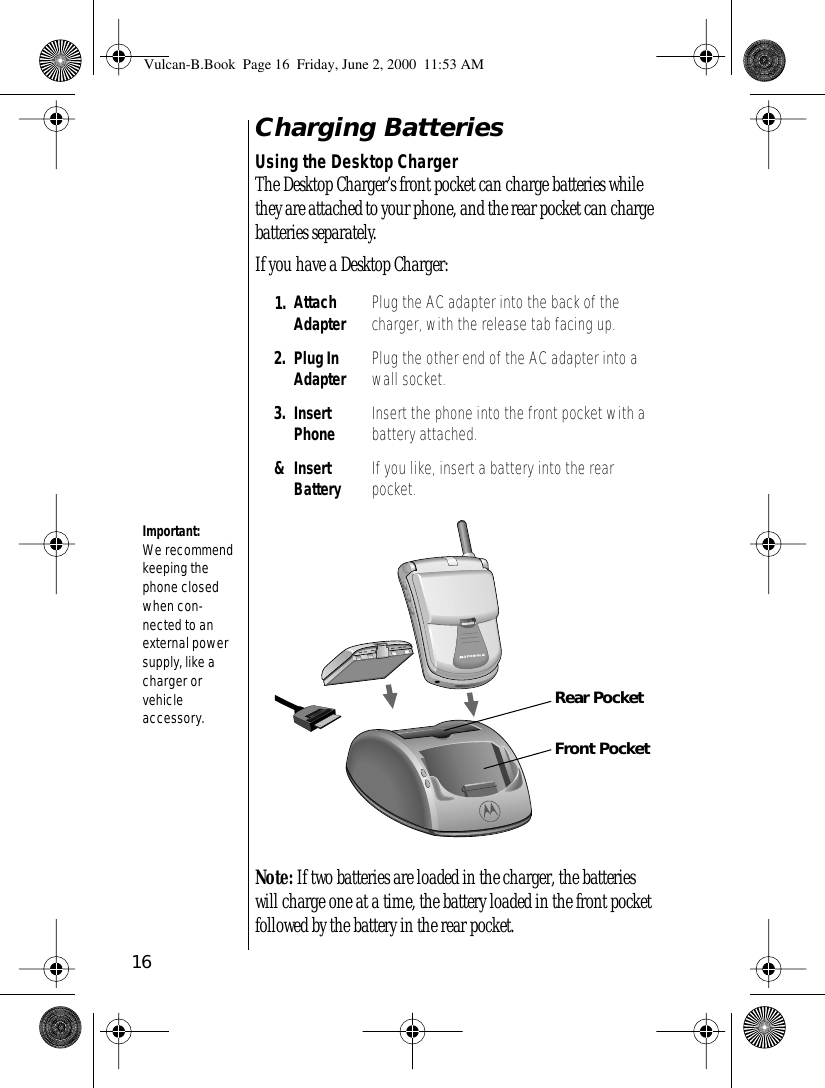 16Charging BatteriesUsing the Desktop ChargerThe Desktop Charger’s front pocket can charge batteries while they are attached to your phone, and the rear pocket can charge batteries separately.If you have a Desktop Charger:Note: If two batteries are loaded in the charger, the batteries will charge one at a time, the battery loaded in the front pocket followed by the battery in the rear pocket.1. Attach Adapter Plug the AC adapter into the back of the charger, with the release tab facing up.2. Plug InAdapter Plug the other end of the AC adapter into a wall socket.3. Insert Phone Insert the phone into the front pocket with a battery attached.&amp;Insert Battery If you like, insert a battery into the rear pocket.Important: We recommend keeping the phone closed when con-nected to an external power supply, like a charger or vehicleaccessory.PUSHFront PocketRear PocketVulcan-B.Book  Page 16  Friday, June 2, 2000  11:53 AM