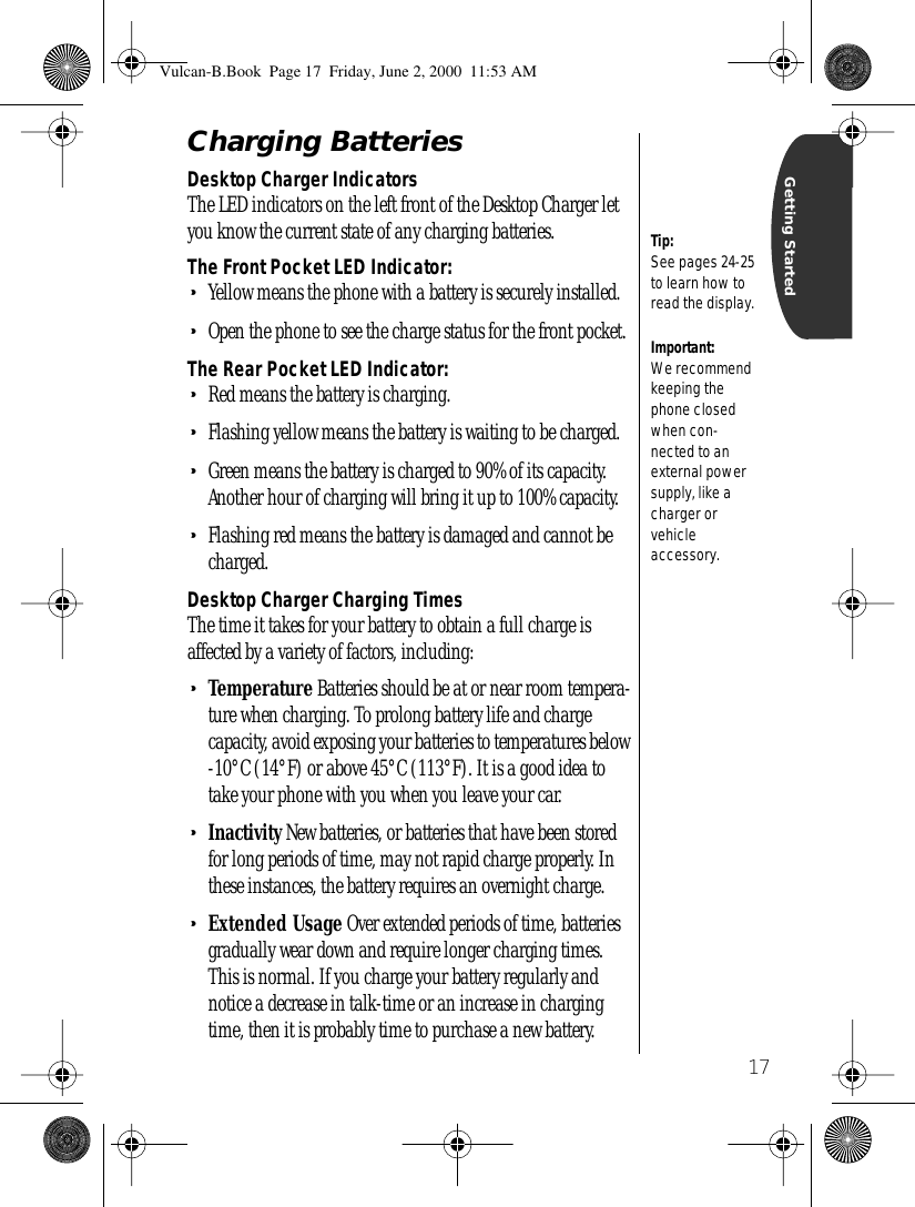 17Getting StartedCharging BatteriesDesktop Charger IndicatorsThe LED indicators on the left front of the Desktop Charger let you know the current state of any charging batteries.The Front Pocket LED Indicator:•Yellow means the phone with a battery is securely installed.•Open the phone to see the charge status for the front pocket.The Rear Pocket LED Indicator:•Red means the battery is charging.•Flashing yellow means the battery is waiting to be charged.•Green means the battery is charged to 90% of its capacity. Another hour of charging will bring it up to 100% capacity.•Flashing red means the battery is damaged and cannot be charged.Desktop Charger Charging TimesThe time it takes for your battery to obtain a full charge is affected by a variety of factors, including:•Temperature Batteries should be at or near room tempera-ture when charging. To prolong battery life and charge capacity, avoid exposing your batteries to temperatures below -10°C (14°F) or above 45°C (113°F). It is a good idea to take your phone with you when you leave your car. •Inactivity New batteries, or batteries that have been stored for long periods of time, may not rapid charge properly. In these instances, the battery requires an overnight charge. •Extended Usage Over extended periods of time, batteries gradually wear down and require longer charging times. This is normal. If you charge your battery regularly and notice a decrease in talk-time or an increase in charging time, then it is probably time to purchase a new battery.Important: We recommend keeping the phone closed when con-nected to an external power supply, like a charger or vehicleaccessory.Tip: See pages 24-25 to learn how to read the display.Vulcan-B.Book  Page 17  Friday, June 2, 2000  11:53 AM