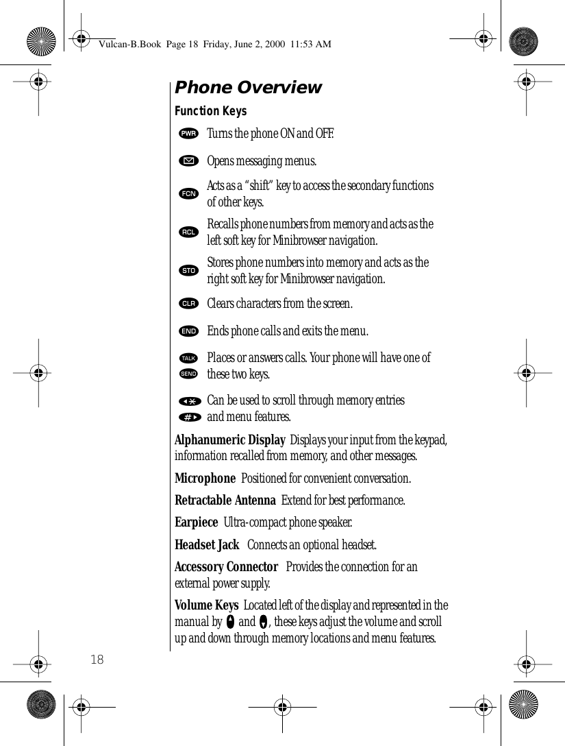 18Phone OverviewFunction KeysAlphanumeric Display  Displays your input from the keypad, information recalled from memory, and other messages.Microphone  Positioned for convenient conversation.Retractable Antenna  Extend for best performance.Earpiece  Ultra-compact phone speaker.Headset Jack   Connects an optional headset.Accessory Connector   Provides the connection for an external power supply.Volume Keys  Located left of the display and represented in the manual by qqqq and ZZZZ, these keys adjust the volume and scroll up and down through memory locations and menu features.¡Turns the phone ON and OFF.øOpens messaging menus.ƒActs as a “shift” key to access the secondary functions of other keys.‰Recalls phone numbers from memory and acts as the left soft key for Minibrowser navigation.¬Stores phone numbers into memory and acts as the right soft key for Minibrowser navigation.ÇClears characters from the screen.ºEnds phone calls and exits the menu.ªæPlaces or answers calls. Your phone will have one of these two keys.«»Can be used to scroll through memory entriesand menu features.Vulcan-B.Book  Page 18  Friday, June 2, 2000  11:53 AM