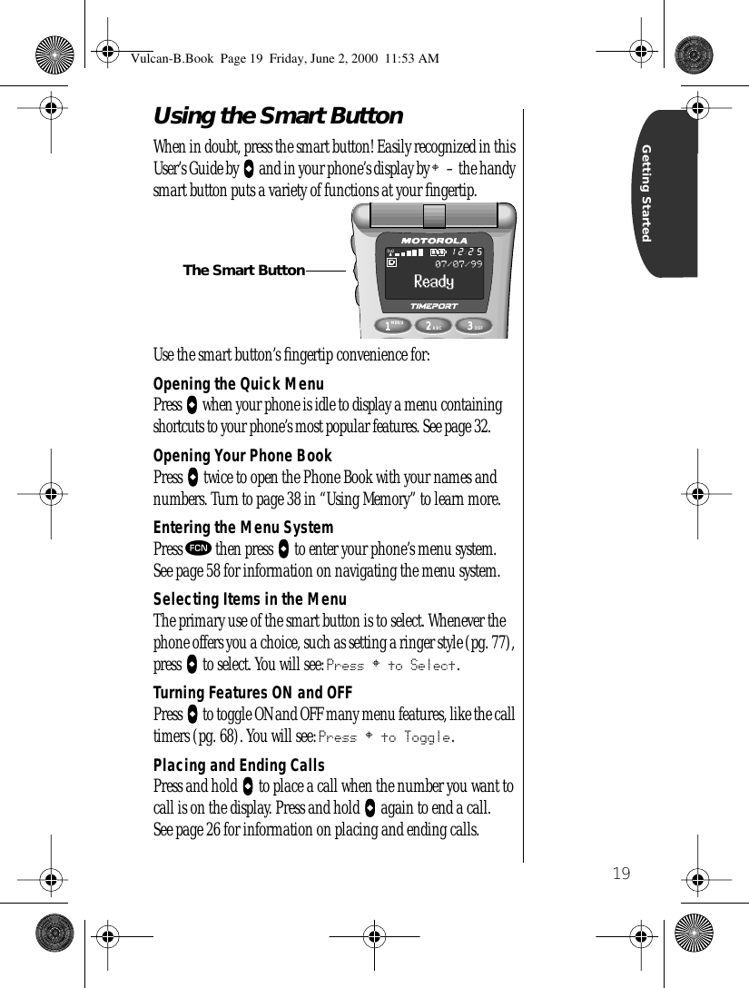 19Getting StartedUsing the Smart Button When in doubt, press the smart button! Easily recognized in this User’s Guide by AAAA and in your phone’s display by § – the handy smart button puts a variety of functions at your ﬁngertip.Use the smart button’s ﬁngertip convenience for:Opening the Quick MenuPress AAAA when your phone is idle to display a menu containing shortcuts to your phone’s most popular features. See page 32.Opening Your Phone BookPress AAAA twice to open the Phone Book with your names and numbers. Turn to page 38 in “Using Memory” to learn more.Entering the Menu SystemPress ƒ then press AAAA to enter your phone’s menu system.See page 58 for information on navigating the menu system.Selecting Items in the MenuThe primary use of the smart button is to select. Whenever the phone offers you a choice, such as setting a ringer style (pg. 77), press AAAA to select. You will see: Press § to Select.Turning Features ON and OFFPress AAAA to toggle ON and OFF many menu features, like the call timers (pg. 68). You will see: Press § to Toggle.Placing and Ending CallsPress and hold AAAA to place a call when the number you want to call is on the display. Press and hold AAAA again to end a call. See page 26 for information on placing and ending calls.1MENU8742ABC63DEF9052512The Smart ButtonVulcan-B.Book  Page 19  Friday, June 2, 2000  11:53 AM