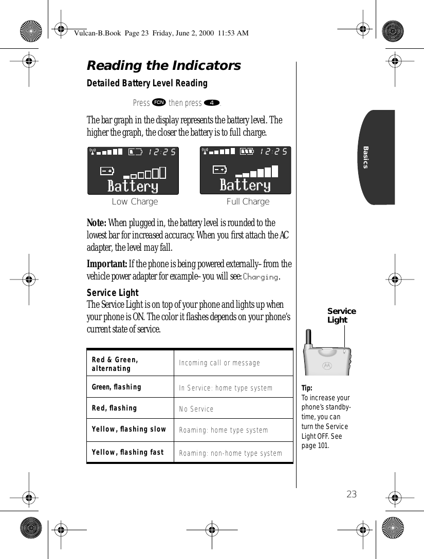 23BasicsReading the IndicatorsDetailed Battery Level Reading The bar graph in the display represents the battery level. The higher the graph, the closer the battery is to full charge.Note: When plugged in, the battery level is rounded to the lowest bar for increased accuracy. When you ﬁrst attach the AC adapter, the level may fall.Important: If the phone is being powered externally–from the vehicle power adapter for example–you will see: Charging.Service LightThe Service Light is on top of your phone and lights up when your phone is ON. The color it ﬂashes depends on your phone’s current state of service.Press ƒ then press ›.Red &amp; Green, alternating Incoming call or messageGreen, ﬂashing In Service: home type systemRed, ﬂashing No ServiceYellow, ﬂashing slow Roaming: home type systemYellow, ﬂashing fast Roaming: non-home type system25122512Full ChargeLow ChargeService LightTip: To increase your phone’s standby-time, you can turn the Service Light OFF. See page 101.  Vulcan-B.Book  Page 23  Friday, June 2, 2000  11:53 AM