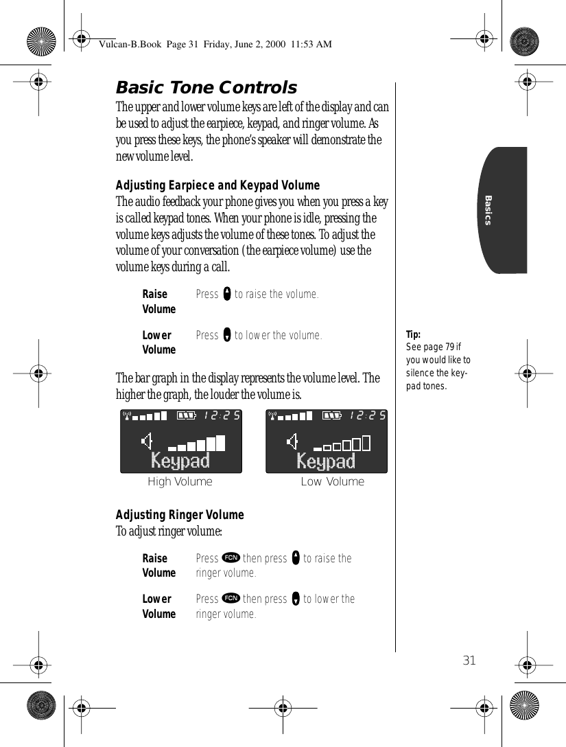 31BasicsBasic Tone ControlsThe upper and lower volume keys are left of the display and can be used to adjust the earpiece, keypad, and ringer volume. As you press these keys, the phone’s speaker will demonstrate the new volume level.Adjusting Earpiece and Keypad VolumeThe audio feedback your phone gives you when you press a key is called keypad tones. When your phone is idle, pressing the volume keys adjusts the volume of these tones. To adjust the volume of your conversation (the earpiece volume) use the volume keys during a call.The bar graph in the display represents the volume level. The higher the graph, the louder the volume is.Adjusting Ringer VolumeTo adjust ringer volume:RaiseVolume Press qqqq to raise the volume.Lower Volume Press ZZZZ to lower the volume.Raise Volume Press ƒ then press qqqq to raise the ringer volume.Lower Volume Press ƒ then press ZZZZ to lower the ringer volume.Tip:See page 79 if you would like to silence the key-pad tones.Keypad2512Keypad2512High Volume Low VolumeVulcan-B.Book  Page 31  Friday, June 2, 2000  11:53 AM