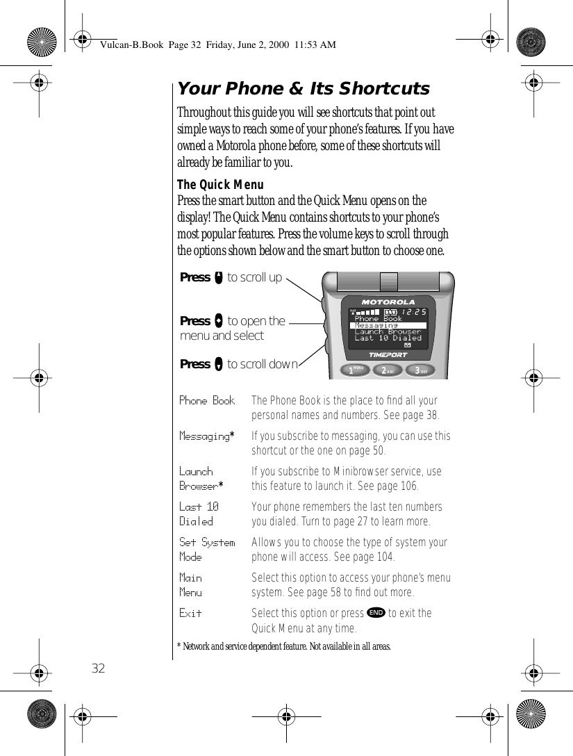 32Your Phone &amp; Its ShortcutsThroughout this guide you will see shortcuts that point out simple ways to reach some of your phone’s features. If you have owned a Motorola phone before, some of these shortcuts will already be familiar to you. The Quick MenuPress the smart button and the Quick Menu opens on the display! The Quick Menu contains shortcuts to your phone’s most popular features. Press the volume keys to scroll through the options shown below and the smart button to choose one.* Network and service dependent feature. Not available in all areas.Phone Book The Phone Book is the place to ﬁnd all your personal names and numbers. See page 38.Messaging*If you subscribe to messaging, you can use this shortcut or the one on page 50.Launch Browser*If you subscribe to Minibrowser service, use this feature to launch it. See page 106.Last 10 DialedYour phone remembers the last ten numbers you dialed. Turn to page 27 to learn more.Set System ModeAllows you to choose the type of system your phone will access. See page 104.Main MenuSelect this option to access your phone’s menu system. See page 58 to ﬁnd out more.Exit Select this option or press º to exit the Quick Menu at any time.1MENU8742ABC63DEF9052512Press qqqq to scroll upPress aaaa to open the menu and selectPress ZZZZ to scroll downVulcan-B.Book  Page 32  Friday, June 2, 2000  11:53 AM