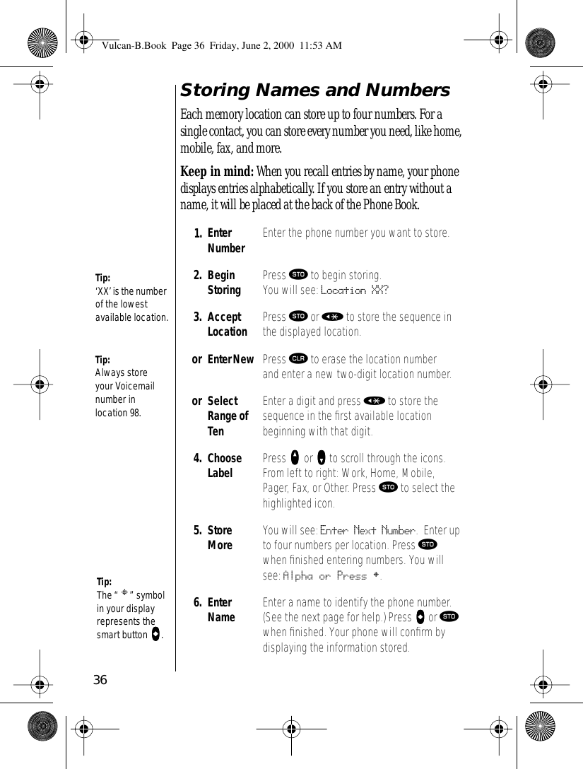 36Storing Names and NumbersEach memory location can store up to four numbers. For a single contact, you can store every number you need, like home, mobile, fax, and more.Keep in mind: When you recall entries by name, your phone displays entries alphabetically. If you store an entry without a name, it will be placed at the back of the Phone Book.1. EnterNumber Enter the phone number you want to store. 2. Begin Storing Press ¬ to begin storing. You will see: Location XX? 3. AcceptLocation Press ¬ or « to store the sequence in the displayed location.or Enter New  Press Ç to erase the location number and enter a new two-digit location number.or SelectRange of TenEnter a digit and press « to store the sequence in the ﬁrst available location beginning with that digit.4. Choose Label Press qqqq or zzzz to scroll through the icons. From left to right: Work, Home, Mobile, Pager, Fax, or Other. Press ¬ to select the highlighted icon.5. Store More You will see: Enter Next Number. Enter up to four numbers per location. Press ¬ when ﬁnished entering numbers. You will see: Alpha or Press §.6. Enter Name Enter a name to identify the phone number. (See the next page for help.) Press aaaa or ¬ when ﬁnished. Your phone will conﬁrm by displaying the information stored.Tip:Always store your Voicemail number in location 98.Tip:‘XX’ is the number of the lowest available location.Tip:The “ § ” symbol in your display represents the smart button aaaa.Vulcan-B.Book  Page 36  Friday, June 2, 2000  11:53 AM