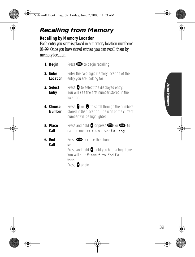 39Using MemoryRecalling from MemoryRecalling by Memory LocationEach entry you store is placed in a memory location numbered 01-99. Once you have stored entries, you can recall them by memory location.1. Begin  Press ‰ to begin recalling.2. Enter Location Enter the two-digit memory location of the entry you are looking for. 3. Select Entry Press aaaa to select the displayed entry. You will see the ﬁrst number stored in the location.4. Choose Number Press qqqq or zzzz to scroll through the numbers stored in that location. The icon of the current number will be highlighted.5. Place Call Press and hold aaaa or press æ (or ª) to call the number. You will see: Calling.6. End Call Press º or close the phone.orPress and hold aaaa until you hear a high tone.You will see: Press § to End Call.thenPress aaaa again.Vulcan-B.Book  Page 39  Friday, June 2, 2000  11:53 AM