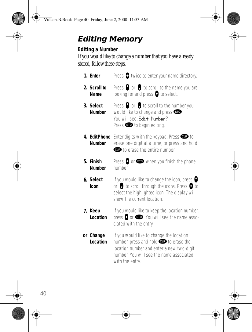 40Editing MemoryEditing a NumberIf you would like to change a number that you have already stored, follow these steps.1. Enter  Press aaaa twice to enter your name directory.2. Scroll to Name Press qqqq or zzzz to scroll to the name you are looking for and press aaaa to select.3. Select Number Press qqqq or zzzz to scroll to the number you would like to change and press ¬. You will see: Edit Number? Press ¬ to begin editing.4. Edit Phone Number Enter digits with the keypad. Press Ç to erase one digit at a time, or press and hold Ç to erase the entire number.5. Finish Number Press aaaa or ¬ when you ﬁnish the phone number. 6. Select Icon If you would like to change the icon, press qqqq or zzzz to scroll through the icons. Press aaaa to select the highlighted icon. The display will show the current location.7. Keep Location If you would like to keep the location number, press aaaa or ¬. You will see the name asso-ciated with the entry.or Change Location If you would like to change the location number, press and hold Ç to erase the location number and enter a new two-digit number. You will see the name associated with the entry.Vulcan-B.Book  Page 40  Friday, June 2, 2000  11:53 AM