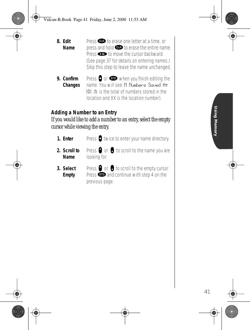 41Using MemoryAdding a Number to an EntryIf you would like to add a number to an entry, select the empty cursor while viewing the entry.8. EditName Press Ç to erase one letter at a time, or press and hold Ç to erase the entire name. Press « to move the cursor backward. (See page 37 for details on entering names.) Skip this step to leave the name unchanged.9. ConﬁrmChanges Press aaaa or ¬ when you ﬁnish editing the name. You will see: N Numbers Saved At XX. (N is the total of numbers stored in the location and XX is the location number).1. Enter  Press aaaa twice to enter your name directory.2. Scroll to Name Press qqqq or zzzz to scroll to the name you are looking for.3. Select Empty Press qqqq or zzzz to scroll to the empty cursor.Press ¬ and continue with step 4 on the previous page.Vulcan-B.Book  Page 41  Friday, June 2, 2000  11:53 AM