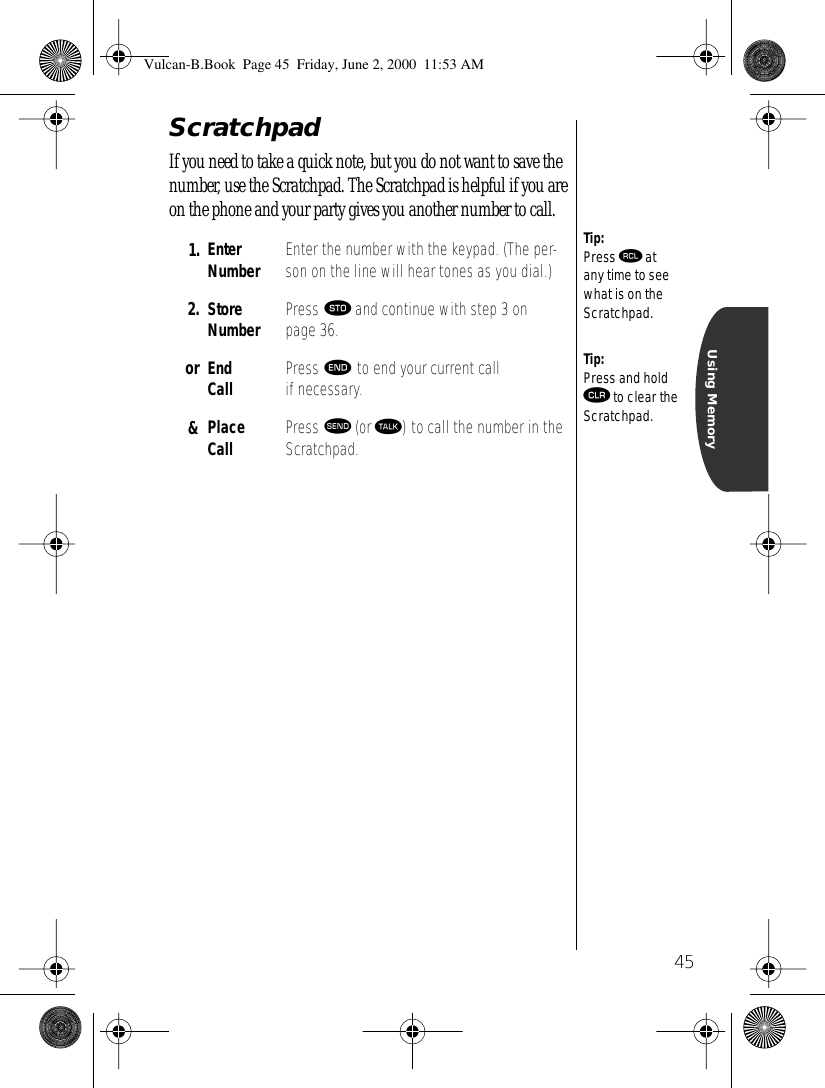 45Using MemoryScratchpadIf you need to take a quick note, but you do not want to save the number, use the Scratchpad. The Scratchpad is helpful if you are on the phone and your party gives you another number to call.1. Enter Number Enter the number with the keypad. (The per-son on the line will hear tones as you dial.)2. Store Number Press ¬ and continue with step 3 on page 36.or End Call Press º to end your current call if necessary. &amp; Place Call Press æ (or ª) to call the number in the Scratchpad.Tip:Press ‰ at any time to see what is on the Scratchpad.Tip:Press and hold Ç to clear the Scratchpad.Vulcan-B.Book  Page 45  Friday, June 2, 2000  11:53 AM