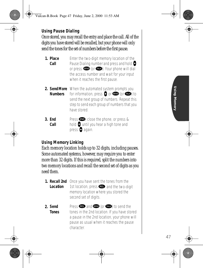 47Using MemoryUsing Pause DialingOnce stored, you may recall the entry and place the call. All of the digits you have stored will be recalled, but your phone will only send the tones for the set of numbers before the ﬁrst pause.Using Memory LinkingEach memory location holds up to 32 digits, including pauses. Some automated systems, however, may require you to enter more than 32 digits. If this is required, split the numbers into two memory locations and recall the second set of digits as you need them.1. Place Call Enter the two-digit memory location of the Pause Dialing number and press and hold aaaa or press æ (or ª). Your phone will dial the access number and wait for your input when it reaches the ﬁrst pause.2. Send More Numbers When the automated system prompts you for information, press aaaa or æ (or ª) to send the next group of numbers. Repeat this step to send each group of numbers that you have stored.3. End Call Press º, close the phone, or press &amp; hold aaaa until you hear a high tone and press aaaa again.1. Recall 2ndLocation Once you have sent the tones from the 1st location, press ‰ and the two-digit memory location where you stored the second set of digits.2. Send Tones Press ‰ and æ (or ª) to send the tones in the 2nd location. If you have stored a pause in the 2nd location, your phone will pause as usual when it reaches the pause character. Vulcan-B.Book  Page 47  Friday, June 2, 2000  11:53 AM