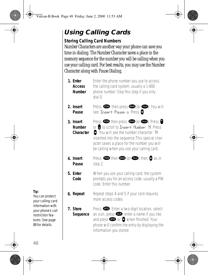 48Using Calling CardsStoring Calling Card NumbersNumber Characters are another way your phone can save you time in dialing. The Number Character saves a place in the memory sequence for the number you will be calling when you use your calling card. For best results, you may use the Number Character along with Pause Dialing.1. Enter Access NumberEnter the phone number you use to access the calling card system, usually a 1-800 phone number. Skip this step if you only dial 0.2. Insert Pause Press ƒ then press æ (or ª). You will see: Insert Pause o. Press aaaa.3. Insert Number CharacterPress ƒ then press æ (or ª). Press qqqq or ZZZZ to scroll to Insert Number ‘N. Press aaaa. You will see the number character ‘N inserted into the sequence.This special char-acter saves a place for the number you will be calling when you use your calling card.4. Insert Pause Press ƒ then æ (or ª) then aaaa as in step 2.5. Enter Code When you use your calling card, the system prompts you for an access code, usually a PIN code. Enter this number. 6. Repeat Repeat steps 4 and 5 if your card requires more access codes.7. StoreSequence Press ¬. Enter a two-digit location, select an icon, press Ç, enter a name if you like, and press ¬ or aaaa when ﬁnished. Your phone will conﬁrm the entry by displaying the information you stored.Tip:You can protect your calling card information with your phone’s call restriction fea-tures. See page 88 for details. Vulcan-B.Book  Page 48  Friday, June 2, 2000  11:53 AM