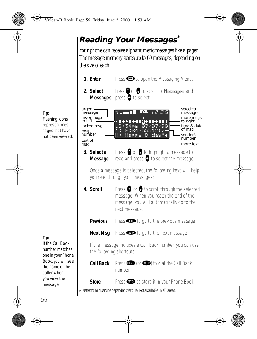 56Reading Your Messages* Your phone can receive alphanumeric messages like a pager. The message memory stores up to 60 messages, depending on the size of each.*Network and service dependent feature. Not available in all areas.1. Enter  Press ø to open the Messaging Menu.2. Select Messages Press qqqq or ZZZZ to scroll to Messages and press aaaa to select.3. Select a Message Press qqqq or ZZZZ to highlight a message to read and press aaaa to select the message.Once a message is selected, the following keys will help you read through your messages:4. Scroll Press aaaa    or ZZZZ to scroll through the selected message. When you reach the end of the message, you will automatically go to the next message.Previous Press « to go to the previous message.Next Msg Press » to go to the next message.If the message includes a Call Back number, you can use the following shortcuts:Call Back Press æ (or ª) to dial the Call Back number.Store Press ¬ to store it in your Phone Book.Tip:Flashing icons represent mes-sages that have not been viewed. Tip:If the Call Back number matches one in your Phone Book, you will see the name of the caller when you view the message. 2512selected messagemore msgs to righttime &amp; dateof msgtext of msgmore msgs to leftlocked msgsender’s numbermore textmsg numberurgent messageVulcan-B.Book  Page 56  Friday, June 2, 2000  11:53 AM