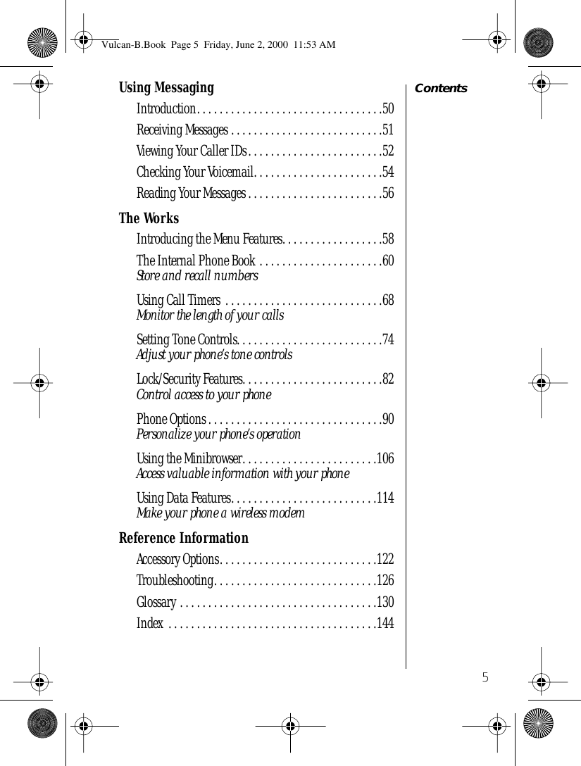  5 Contents Using Messaging Introduction. . . . . . . . . . . . . . . . . . . . . . . . . . . . . . . . .50Receiving Messages . . . . . . . . . . . . . . . . . . . . . . . . . . .51Viewing Your Caller IDs. . . . . . . . . . . . . . . . . . . . . . . .52Checking Your Voicemail. . . . . . . . . . . . . . . . . . . . . . .54Reading Your Messages . . . . . . . . . . . . . . . . . . . . . . . .56 The Works Introducing the Menu Features. . . . . . . . . . . . . . . . . .58The Internal Phone Book . . . . . . . . . . . . . . . . . . . . . .60 Store and recall numbers Using Call Timers  . . . . . . . . . . . . . . . . . . . . . . . . . . . .68 Monitor the length of your calls Setting Tone Controls. . . . . . . . . . . . . . . . . . . . . . . . . .74 Adjust your phone’s tone controls Lock/Security Features. . . . . . . . . . . . . . . . . . . . . . . . .82 Control access to your phone Phone Options . . . . . . . . . . . . . . . . . . . . . . . . . . . . . . .90 Personalize your phone’s operation Using the Minibrowser. . . . . . . . . . . . . . . . . . . . . . . .106 Access valuable information with your phone Using Data Features. . . . . . . . . . . . . . . . . . . . . . . . . .114 Make your phone a wireless modem Reference Information Accessory Options. . . . . . . . . . . . . . . . . . . . . . . . . . . .122Troubleshooting. . . . . . . . . . . . . . . . . . . . . . . . . . . . .126Glossary . . . . . . . . . . . . . . . . . . . . . . . . . . . . . . . . . . .130Index . . . . . . . . . . . . . . . . . . . . . . . . . . . . . . . . . . . . .144 Vulcan-B.Book  Page 5  Friday, June 2, 2000  11:53 AM