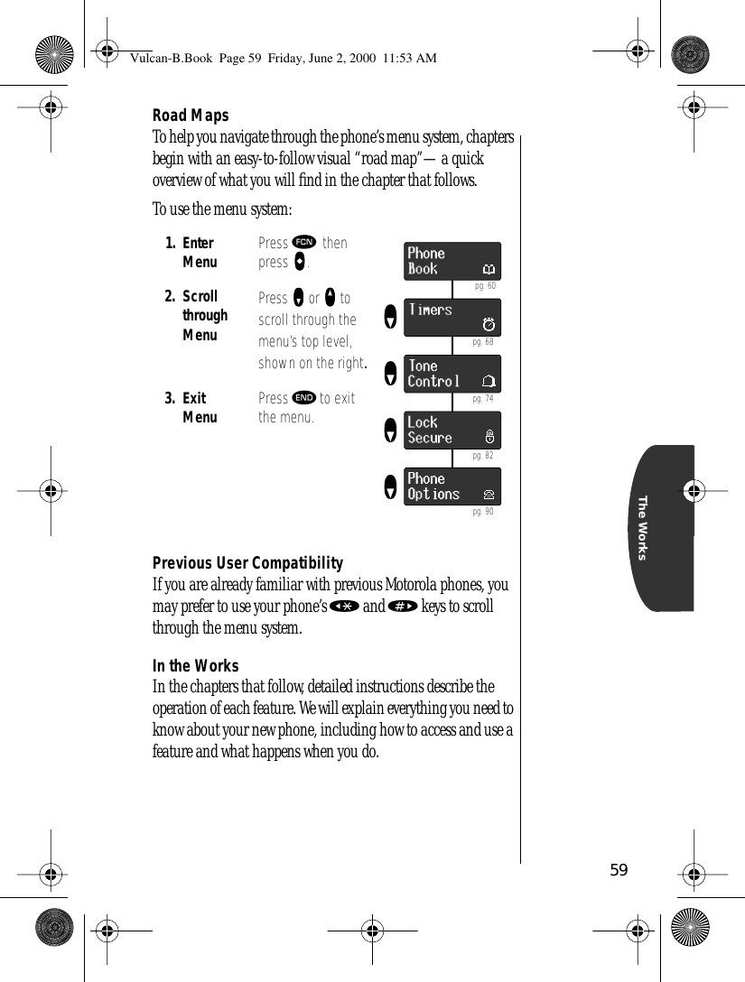 59The WorksRoad MapsTo help you navigate through the phone’s menu system, chapters begin with an easy-to-follow visual “road map”—a quick overview of what you will ﬁnd in the chapter that follows.To use the menu system:Previous User CompatibilityIf you are already familiar with previous Motorola phones, you may prefer to use your phone’s « and » keys to scroll through the menu system.In the WorksIn the chapters that follow, detailed instructions describe the operation of each feature. We will explain everything you need to know about your new phone, including how to access and use a feature and what happens when you do. 1. Enter Menu Press ƒ then press aaaa.2. Scroll through MenuPress zzzz or qqqq to scroll through the menu’s top level, shown on the right.3. Exit Menu Press º to exit the menu. pg. 60 pg. 68 pg. 74 pg. 82 pg. 90Vulcan-B.Book  Page 59  Friday, June 2, 2000  11:53 AM