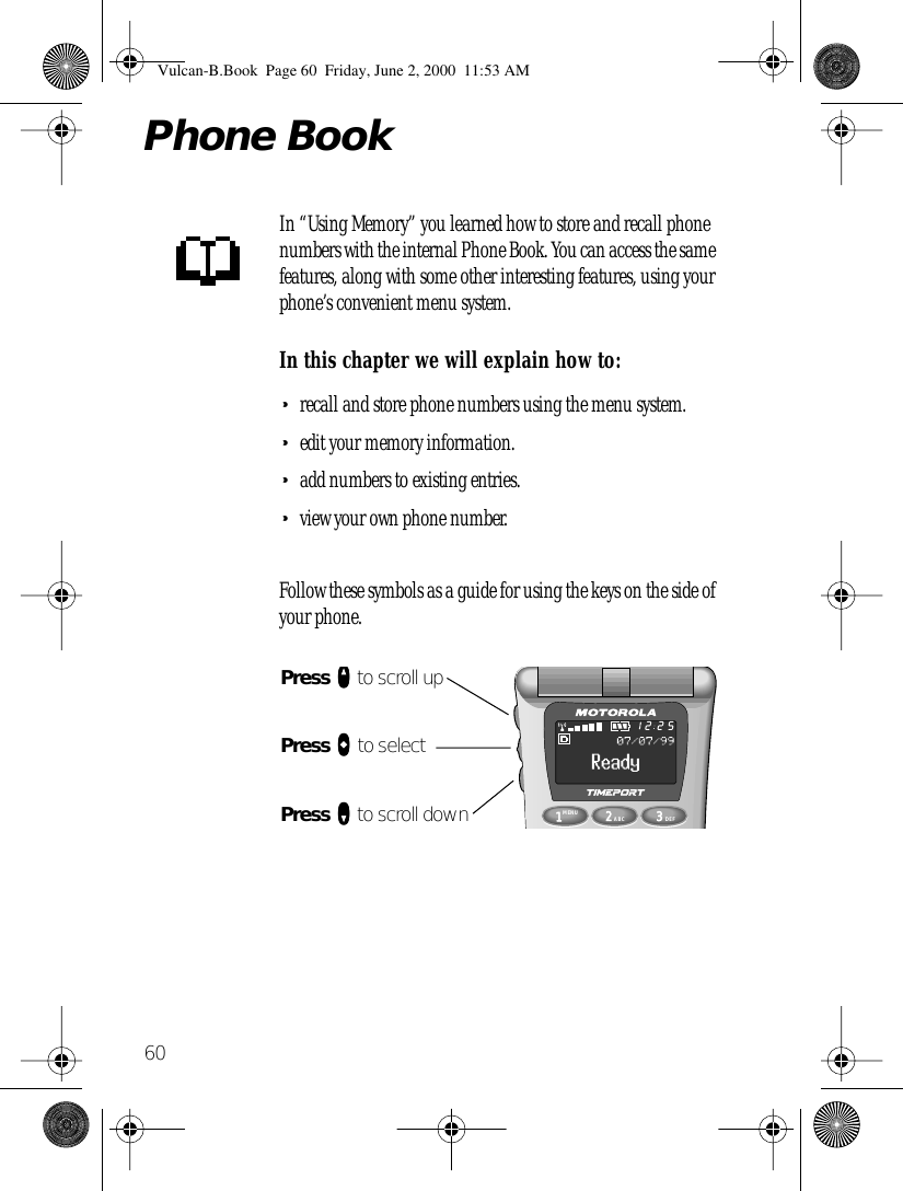 60Phone BookIn “Using Memory” you learned how to store and recall phone numbers with the internal Phone Book. You can access the same features, along with some other interesting features, using your phone’s convenient menu system.In this chapter we will explain how to:•recall and store phone numbers using the menu system.•edit your memory information.•add numbers to existing entries.•view your own phone number.Follow these symbols as a guide for using the keys on the side of your phone.1MENU8742ABC63DEF9052512Press qqqq to scroll upPress aaaa to selectPress ZZZZ to scroll downVulcan-B.Book  Page 60  Friday, June 2, 2000  11:53 AM