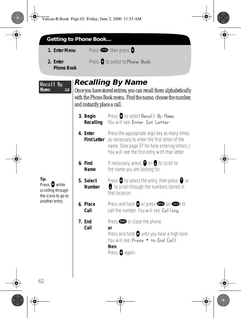 62Getting to Phone Book...1. Enter Menu Press ƒ then press aaaa.2. EnterPhone Book Press AAAA to select to Phone Book.Recalling By NameOnce you have stored entries, you can recall them alphabetically with the Phone Book menu. Find the name, choose the number, and instantly place a call.3. BeginRecalling Press aaaa to select Recall By Name. You will see: Enter 1st Letter.4. EnterFirst Letter Press the appropriate digit key as many times as necessary to enter the ﬁrst letter of the name. (See page 37 for help entering letters.) You will see the ﬁrst entry with that letter.&amp;Find Name If necessary, press qqqq or ZZZZ to scroll to the name you are looking for. 5. Select Number Press aaaa to select the entry, then press qqqq or zzzz to scroll through the numbers stored in that location.6. Place Call  Press and hold aaaa or press æ (or ª) to call the number. You will see: Calling.7. End Call Press º or close the phone.orPress and hold aaaa until you hear a high tone.You will see: Press § to End Call.thenPress aaaa again.Tip:Press aaaa while scrolling through the icons to go to another entry.Vulcan-B.Book  Page 62  Friday, June 2, 2000  11:53 AM