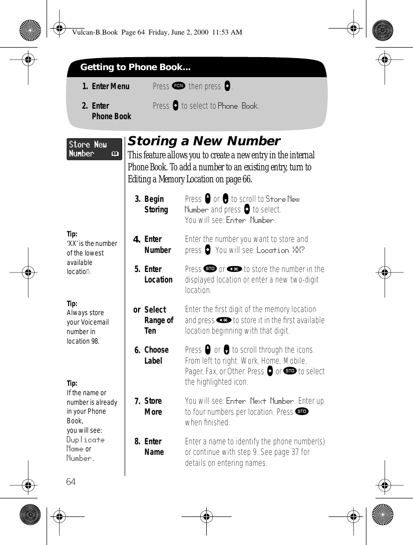 64Getting to Phone Book...1. Enter Menu Press ƒ then press aaaa.2. EnterPhone Book Press AAAA to select to Phone Book.Storing a New NumberThis feature allows you to create a new entry in the internal Phone Book. To add a number to an existing entry, turn to Editing a Memory Location on page 66.3. BeginStoring Press qqqq or ZZZZ to scroll to Store New Number and press aaaa to select. You will see: Enter Number.4. EnterNumber Enter the number you want to store and press aaaa. You will see: Location XX?5. EnterLocation Press ¬ or « to store the number in the displayed location or enter a new two-digit location.or SelectRange of TenEnter the ﬁrst digit of the memory location and press « to store it in the ﬁrst available location beginning with that digit.6. Choose Label Press qqqq or zzzz to scroll through the icons. From left to right: Work, Home, Mobile, Pager, Fax, or Other. Press aaaa or ¬ to select the highlighted icon.7. Store More You will see: Enter Next Number. Enter up to four numbers per location. Press ¬ when ﬁnished.8. Enter Name Enter a name to identify the phone number(s) or continue with step 9. See page 37 for details on entering names.Tip:Always store your Voicemail number in location 98.Tip:If the name or number is already in your Phone Book, you will see: Duplicate Name or Number.Tip:‘XX’ is the number of the lowest available location.Vulcan-B.Book  Page 64  Friday, June 2, 2000  11:53 AM