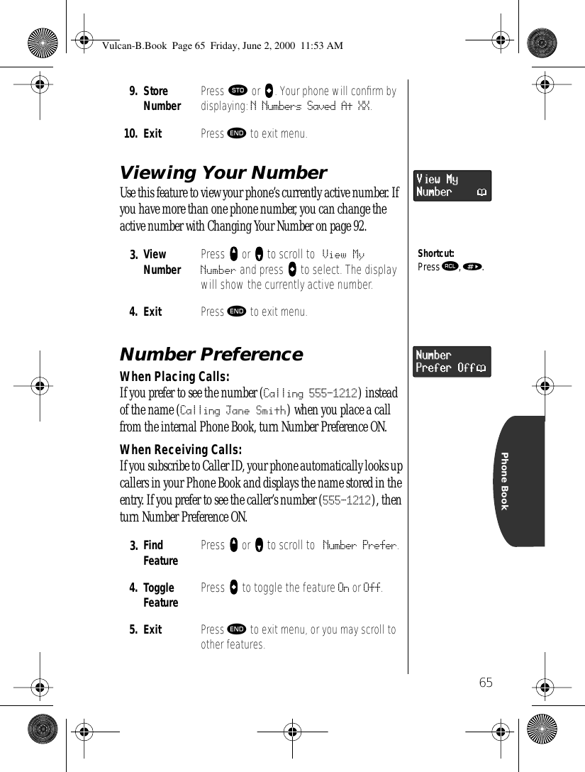 65Phone BookViewing Your NumberUse this feature to view your phone’s currently active number. If you have more than one phone number, you can change the active number with Changing Your Number on page 92.Number PreferenceWhen Placing Calls:If you prefer to see the number (Calling 555-1212) instead of the name (Calling Jane Smith) when you place a call from the internal Phone Book, turn Number Preference ON.When Receiving Calls:If you subscribe to Caller ID, your phone automatically looks up callers in your Phone Book and displays the name stored in the entry. If you prefer to see the caller’s number (555-1212), then turn Number Preference ON.9. StoreNumber Press ¬ or aaaa. Your phone will conﬁrm by displaying: N Numbers Saved At XX. 10. Exit Press º to exit menu.3. ViewNumber Press qqqq or ZZZZ to scroll to View MyNumber and press aaaa to select. The display will show the currently active number.4. Exit  Press º to exit menu.3. Find Feature Press qqqq or ZZZZ to scroll to Number Prefer.4. ToggleFeature Press aaaa to toggle the feature On or Off.5. Exit  Press º to exit menu, or you may scroll to other features.Shortcut:Press ‰, ».NumberPrefer OffVulcan-B.Book  Page 65  Friday, June 2, 2000  11:53 AM