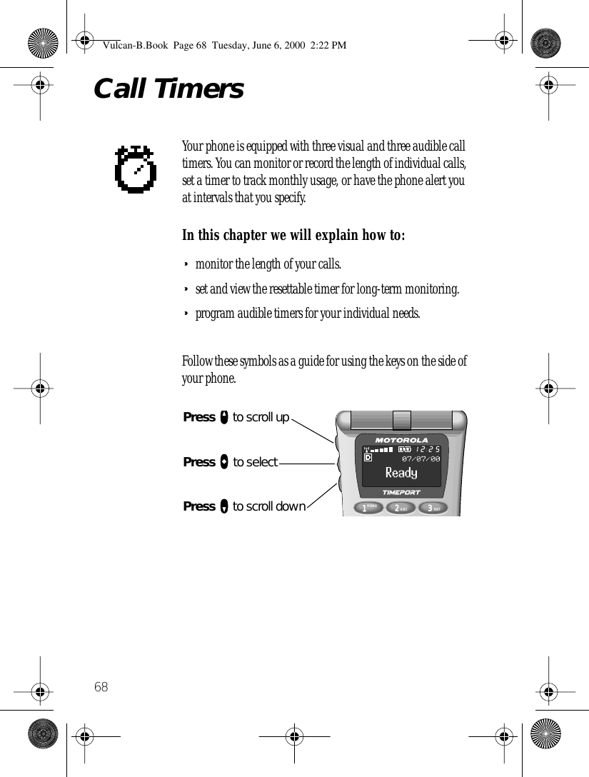  68 Call Timers Your phone is equipped with three visual and three audible call timers. You can monitor or record the length of individual calls, set a timer to track monthly usage, or have the phone alert you at intervals that you specify. In this chapter we will explain how to: • monitor the length of your calls. • set and view the resettable timer for long-term monitoring. • program audible timers for your individual needs.Follow these symbols as a guide for using the keys on the side of your phone.1MENU8742ABC63DEF9052512Press qqqq to scroll upPress aaaa to selectPress ZZZZ to scroll down Vulcan-B.Book  Page 68  Tuesday, June 6, 2000  2:22 PM