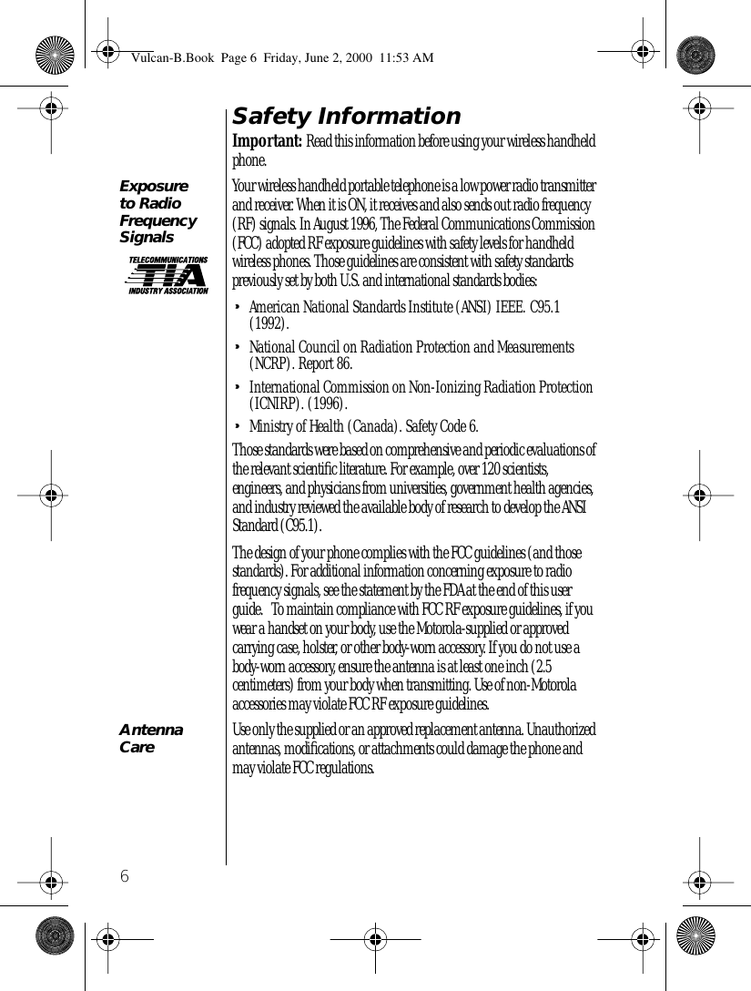  6 Safety Information Important:  Read this information before using your wireless handheld phone. Exposure to Radio Frequency Signals Your wireless handheld portable telephone is a low power radio transmitter and receiver. When it is ON, it receives and also sends out radio frequency (RF) signals. In August 1996, The Federal Communications Commission (FCC) adopted RF exposure guidelines with safety levels for handheld wireless phones. Those guidelines are consistent with safety standards previously set by both U.S. and international standards bodies: • American National Standards Institute (ANSI) IEEE. C95.1 (1992). • National Council on Radiation Protection and Measurements (NCRP). Report 86. • International Commission on Non-Ionizing Radiation Protection (ICNIRP). (1996). • Ministry of Health (Canada). Safety Code 6.Those standards were based on comprehensive and periodic evaluations of the relevant scientiﬁc literature. For example, over 120 scientists, engineers, and physicians from universities, government health agencies, and industry reviewed the available body of research to develop the ANSI Standard (C95.1).  The design of your phone complies with the FCC guidelines (and those standards). For additional information concerning exposure to radio frequency signals, see the statement by the FDA at the end of this user guide.   To maintain compliance with FCC RF exposure guidelines, if you wear a handset on your body, use the Motorola-supplied or approved carrying case, holster, or other body-worn accessory. If you do not use a body-worn accessory, ensure the antenna is at least one inch (2.5 centimeters) from your body when transmitting. Use of non-Motorola accessories may violate FCC RF exposure guidelines.    Antenna Care Use only the supplied or an approved replacement antenna. Unauthorized antennas, modiﬁcations, or attachments could damage the phone and may violate FCC regulations.   Vulcan-B.Book  Page 6  Friday, June 2, 2000  11:53 AM