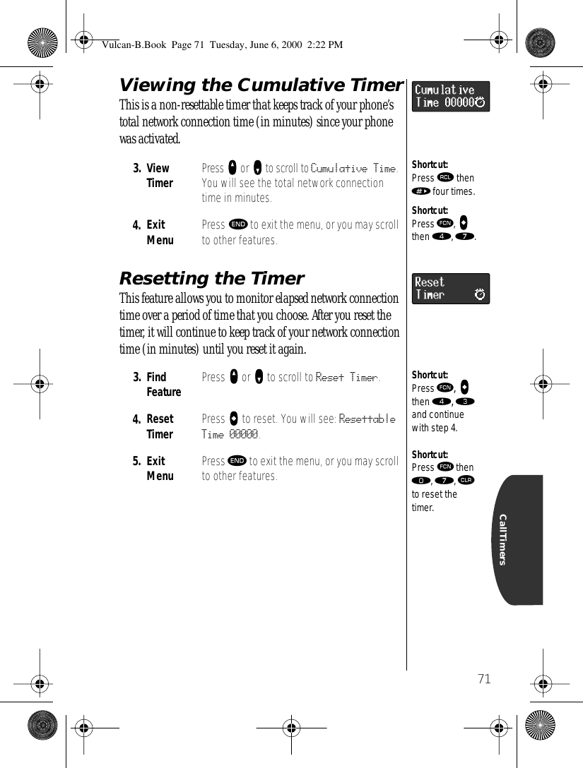  71 CallTimers Viewing the Cumulative Timer This is a non-resettable timer that keeps track of your phone’s total network connection time (in minutes) since your phone was activated.  Resetting the Timer This feature allows you to monitor elapsed network connection time over a period of time that you choose. After you reset the timer, it will continue to keep track of your network connection time (in minutes) until you reset it again. 3. ViewTimer Press   qqqq  or   ZZZZ  to scroll to  Cumulative Time . You will see the total network connection time in minutes. 4. ExitMenu Press  º  to exit the menu, or you may scroll to other features. 3. Find Feature Press   qqqq  or   ZZZZ  to scroll to  Reset Timer . 4. ResetTimer Press   aaaa  to reset. You will see:  Resettable Time 00000 . 5. ExitMenu Press  º  to exit the menu, or you may scroll to other features.Shortcut:Press ‰ then » four times.Shortcut:Press ƒ, aaaa then ›, ‡.Shortcut:Press ƒ, aaaa then ›, ‹ and continue with step 4.Shortcut:Press ƒ then ‚, ‡, Ç to reset the timer. Vulcan-B.Book  Page 71  Tuesday, June 6, 2000  2:22 PM